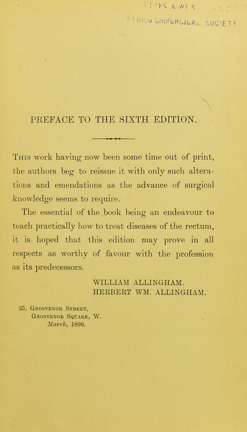 PREFACE TO THE SIXTH EDITION. This work having- now been some time out of print, ttie authors beg to reissue it with only such altera- tions and emendations as the advance of surgical knowledge seems to require. The essential of the ,book being an endeavour to teach practically how to treat diseases of the rectum, it is hoped that this edition may prove in all respects as worthy of favour with the profession as its predecessors. WILLIAM ALLINGHAM. HEEBEET WM. ALLINGHAM. 25, Grosvenor Street, Grosvenor Square, W. March, 1896,