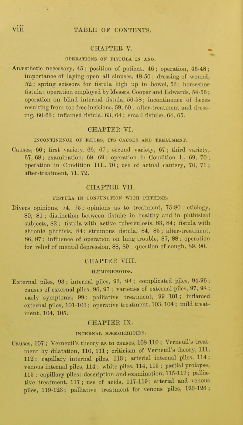 CHAPTER V. OPERATIONS ON FISTULA IN AND. Anajsthetic necessary, 45 ; position of patient, 46; operation, 46-48 ; importance of laying open all sinuses, 48-50 ; dressing of wound, 52 ; spring scissors for fistula high up in bowel, 53; horseshoe fistula: operation employed by Messrs. Cooper and Edwards, 54-56; operation on blind internal fistula, 56-58; incontinence of faeces resulting from too free incisions, 59, 60 ; after-treatment and dress- ing, 60-63; inflamed fistula, 63, 64 ; small fistulse, 64, 65. CHAPTER VI. INCONTINENCE OF F^CES, ITS CAUSES AND TREATMENT. Causes, 66 ; first variety, 66, 67 ; second variety, 67 ; third variety, 67, 68; examination, 68, 69 ; operation m Condition I., 69, 70 ; operation in Condition III., 70; use of actual cautery, 70, 71; after-ti-eatment, 71, 72. CHAPTER VII. FISTULA IN CONJUNCTION WITH PHTHISIS. Divers opinions, 74, 75; opinions as to treatment, 75-80 ; etiology, 80, 81 ; distinction between fistulse in healthy and in phthisical subjects, 82 ; fistula with active tuberculosis, 83, 84 ; fistula with chronic phthisis, 84; strumous fistula, 84, 85; after-treatment, 86, 87 ; influence of operation on lung trouble, 87, 88; operation for relief of mental depression, 88, 89 ; question of cough, 89, 90. CHAPTER VIII. HEMORRHOIDS. External piles, 93 ; internal piles, 93, 94 ; comphcated piles, 94-96 ; causes of external piles, 96, 97 ; varieties of external piles, 97, 98 ; early symptoms, 99 ; palhative treatment, 99 -101; inflamed external piles, 101-103 ; operative trefitment, 103,104 ; mild treat- ment, 104, 105. CHAPTER IX. INTERNAL HEMORRHOIDS. Causes, 107 ; Verneuil's theory as to causes, 108-110 ; Vcrneuil's treat- ment by dilatation, 110, 111 ; criticism of Verneuil's theory. 111, 112; capillary internal piles, 113; arterial internal piles, 114 ; venous internal piles, 114 ; white piles, 114, 115 ; partial prolapse, 115 : capillary piles: description and exammation, 115-117 ; pallia- tive treatment, 117; use of acids, 117-119; arterial and venous piles, 119-123; palliative treatment for venous piles, 123-126;