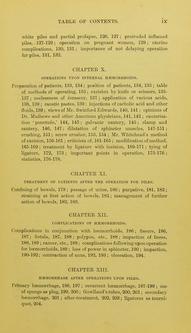 white piles and partial prolapse, 126, 127; protruded inflamed piles, 127-129; operation on pregnant women, 129; uterine complications, 130, 131 ; importance of not delaying operation for piles, 131, 132. CHAPTEE X. OPERATIONS UPON INTERNAL HAEMORRHOIDS. Preparation of patients, 133, 134; position of patients, 134, 135; table of methods of operating, 135; excision by knife or scissors, 135- 137 ; uselessness of ecraseur, 137 ; application of various acids, 138, 139 ; caustic pastes, 139 ; injections of carbolic acid and other fluids, 139 ; views of Mr. Swinford Edwards, 140, 141; opuiions of Dr, Mathews and other American physicians, 141,142 ; cauterisa- tion ' ponctuee,' 144, 145 ; galvanic cautery, 145; clamp and cautery, 146, 147; dilatation of sphincter muscles, 147-151 ; crushing, 151; screw crusher, 153, 154 ; Mr. Whitehead's method of excision, 156-161; criticism of, 161-165 ; modification of method, 165-169 ; treatment by Hgatm-e with mcision, 169-171 ; tymg of ligature, 172, 173 ; important points in operation, 173-176 ; statistics, 176-178. CHAPTER XI. TREATMENT OF PATIENTS AFTER THE OPERATION FOR PILES. Confining of bowels, 179 ; passage of urine, 180 ; purgative, 181, 182 ; straining at first action of bowels, 182; management of further action of bowels, 182, 183, CHAPTER XII. COMPLICATIONS OF HEMORRHOIDS. Complications in conjunction with haemorrhoids, 186; fissiure, 186, 187; fistula, 187, 188 ; polypus, etc., 188; impaction of fseces, 188,189 ; cancer, etc., 189 ; complications following upon operation for hsemorrhoids, 189 ; loss of power in sphincter, 190 ; impaction, 190-192; contraction of anus, 192, 193; ulceration, 194. CHAPTER XIII. HiEMORRHAGB AFTER OPERATIONS UPON 1>ILBS. Primary hsemorrhage, 196, 197 ; recurrent hsemorrhage, 197-199 ; use of sponge as plug, 199, 200 ; Gowlland's tubes, 200, 201; secondary hsemorrhage, 201 ; after-treatment, 202, 203; ligatures as tourni- quet, 204.