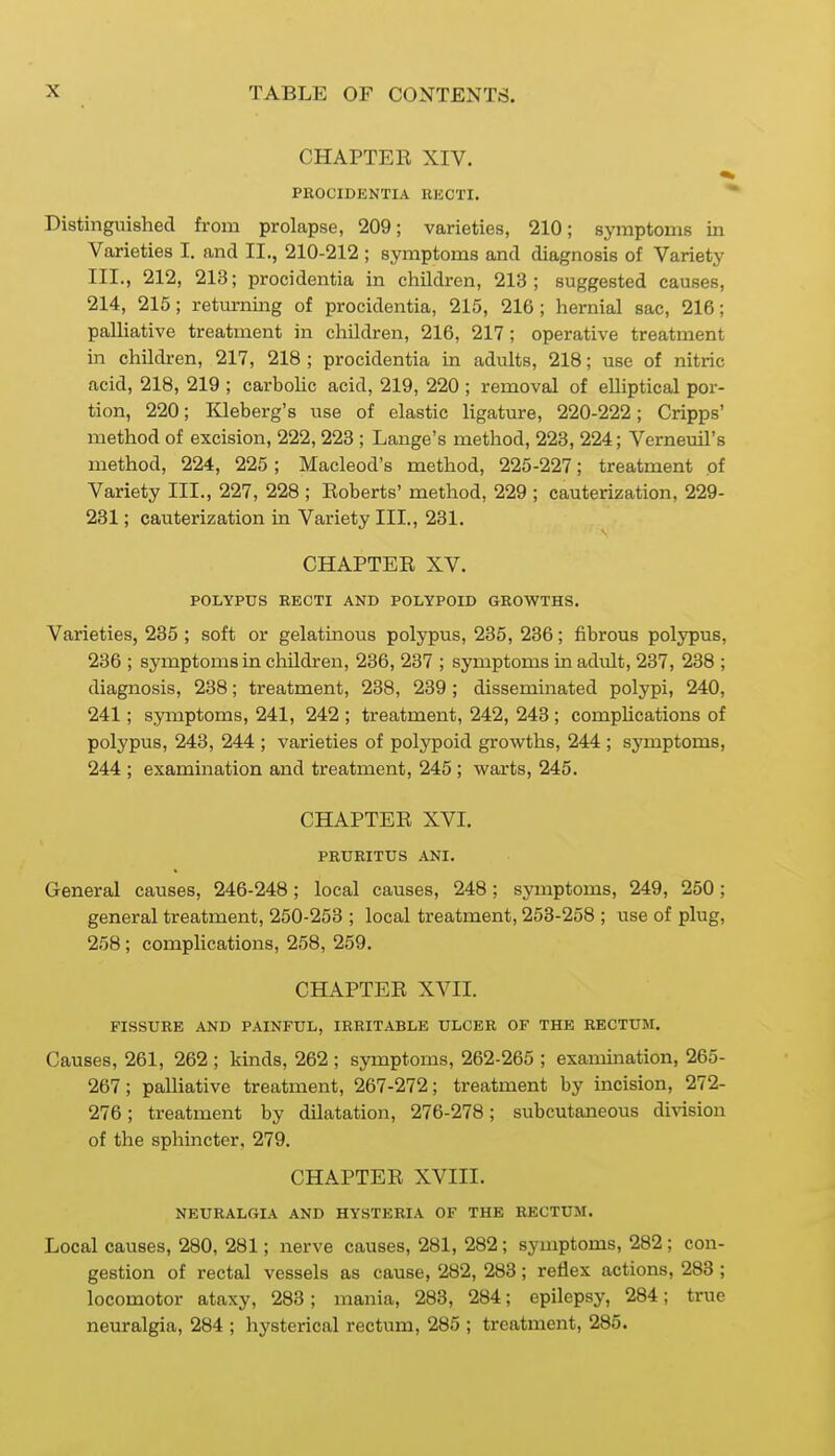 CHAPTER XIV. PROCIDENTIA RISCTI. Distinguished from prolapse, 209; varieties, 210; symptoms in Varieties I. and II., 210-212 ; symptoms and diagnosis of Variety III., 212, 213; procidentia in children, 213; suggested causes, 214, 215; returning of procidentia, 215, 216 ; hernial sac, 216; palliative treatment in children, 216, 217 ; operative treatment in children, 217, 218 ; procidentia in adults, 218; use of nitric acid, 218, 219 ; carbolic acid, 219, 220 ; removal of elliptical por- tion, 220; Kleberg's use of elastic ligature, 220-222; Cripps' method of excision, 222, 228 ; Lange's method, 223, 224; Verneuil's method, 224, 225; Macleod's method, 225-227; treatment of Variety III., 227, 228 ; Roberts' method, 229 ; cauterization, 229- 231; cauterization in Variety III., 231. CHAPTER XV. POLYPUS RECTI AND POLYPOID GROWTHS. Varieties, 235 ; soft or gelatinous polypus, 235, 236; fibrous polypus, 236 ; symptoms in cliildren, 236, 237 ; symptoms in adult, 237, 238 ; diagnosis, 238; treatment, 238, 239 ; disseminated polypi, 240, 241; symptoms, 241, 242 ; treatment, 242, 243 ; complications of polypus, 243, 244 ; varieties of polypoid growths, 244 ; symptoms, 244 ; examination and treatment, 245 ; warts, 245. CHAPTER XVI. PRURITUS ANI. General causes, 246-248; local causes, 248; symptoms, 249, 250; general treatment, 250-253 ; local treatment, 253-258 ; use of plug, 258; complications, 258, 259. CHAPTER XVII. FISSURE AND PAINFUL, IRRITABLE ULCER OF THE RECTUM. Causes, 261, 262 ; kinds, 262 ; symptoms, 262-265 ; examination, 265- 267; palliative treatment, 267-272; treatment by incision, 272- 276; treatment by dilatation, 276-278; subcutaneous division of the sphincter, 279. CHAPTER XVIII. NEURALGIA AND HYSTERIA OF THE RECTUM. Local causes, 280, 281; nerve causes, 281, 282 ; symptoms, 282; con- gestion of rectal vessels as cause, 282, 283; retlex actions, 283 ; locomotor ataxy, 283; mania, 283, 284; epilepsy, 284; true neuralgia, 284 ; hysterical rectum, 285 ; treatment, 285.