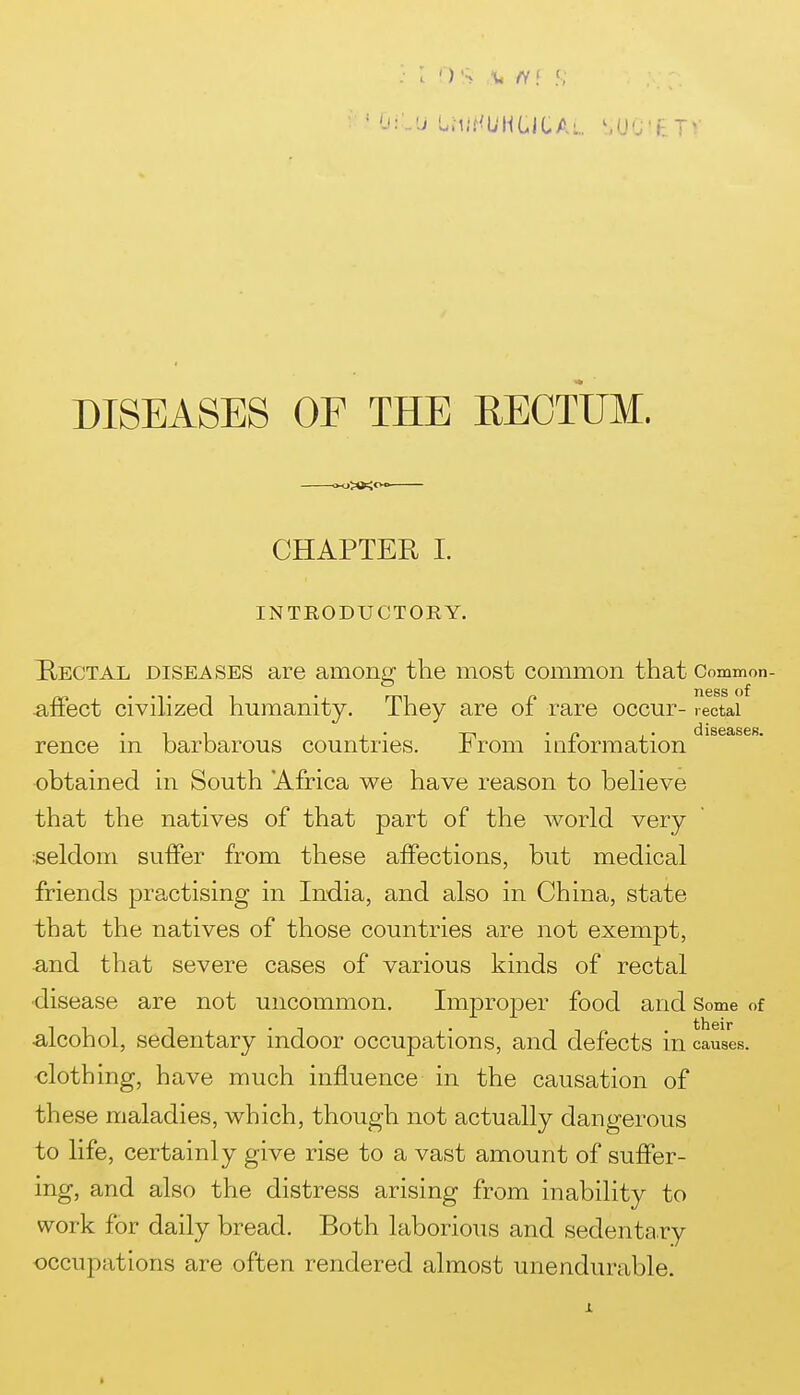 * (Ji-U LMIHUH LI CA\,UQ' F. TV DISEASES OF THE RECTUM. »^>*<CVo CHAPTER I. INTRODUCTORY. Hectal diseases are among the most common that Common- afFect civilized humanity. They are of rare occur- rectal rence in barbarous countries. From information obtained in South 'Africa we have reason to beheve that the natives of that part of the world very :seldom suffer from these affections, but medical friends practising in India, and also in China, state that the natives of those countries are not exempt, a,nd that severe cases of various kinds of rectal ■disease are not uncommon. Improper food and Some of ■alcohol, sedentary indoor occupations, and defects m causes, clothing, have much influence in the causation of these maladies, which, though not actually dangerous to life, certainly give rise to a vast amount of suffer- ing, and also the distress arising from inability to work for daily bread. Both laborious and sedenta ry occupations are often rendered almost unendurable.