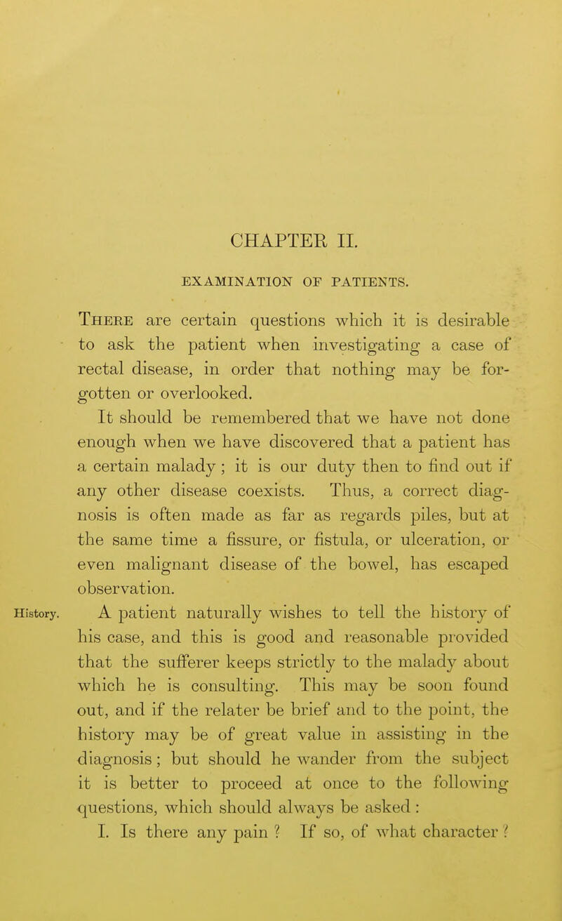 CHAPTER II. EXAMINATION OF PATIENTS. There are certain questions which it is desirable • to ask the patient when investigating a case of rectal disease, in order that nothing may be for- gotten or overlooked. It should be remembered that we have not done enough when we have discovered that a patient has a certain malady ; it is our duty then to find out if any other disease coexists. Thus, a correct diag- nosis is often made as far as regards piles, but at the same time a fissure, or fistula, or ulceration, or even malignant disease of the bowel, has escaped observation. History. A patient naturally wishes to tell the history of his case, and this is good and reasonable provided that the sufiPerer keeps strictly to the malady about which he is consulting. This may be soon found out, and if the relater be brief and to the point, the history may be of great value in assisting in the diagnosis; but should he wander from the subject it is better to proceed at once to the following questions, which should always be asked: I. Is there any pain ? If so, of what character ?