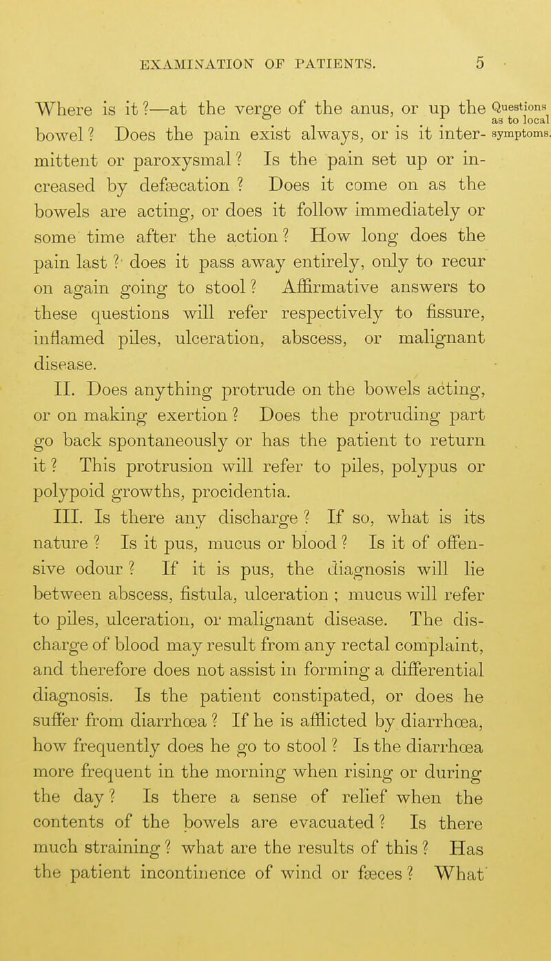 Where is it ?—at the vere'e of the anus, or up the Questions _ . . 7 as to local bowel ? Does the pain exist always, or is it inter- symptoms, mittent or paroxysmal ? Is the pain set up or in- creased by defecation ? Does it come on as the bowels are acting, or does it follow immediately or some time after the action ? How long does the pain last ?■ does it pass away entirely, only to recur on again going to stool ? Affirmative answers to these questions will refer respectively to fissure, inflamed piles, ulceration, abscess, or malignant disease. II. Does anything protrude on the bowels acting, or on making exertion ? Does the protruding part go back spontaneously or has the patient to return it ? This protrusion will refer to piles, polypus or polypoid growths, procidentia. III. Is there any discharge ? If so, what is its nature ? Is it pus, mucus or blood ? Is it of offen- sive odour ? If it is pus, the diagnosis will lie between abscess, fistula, ulceration ; mucus will refer to piles, ulceration, or malignant disease. The dis- charge of blood may result from any rectal complaint, and therefore does not assist in forming a differential diagnosis. Is the patient constipated, or does he suffer from diarrhcEa ? If he is afflicted by diarrhoea, how frequently does he go to stool ? Is the diarrhoea more frequent in the morning when rising or during the day ? Is there a sense of relief when the contents of the bowels are evacuated ? Is there much straining ? what are the results of this ? Has the patient incontinence of wind or faeces ? What