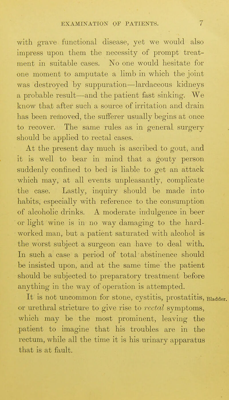 with grave functional disease, yet we would also impress upon them the necessity of prompt treat- ment in suitable cases. No one would hesitate for one moment to amputate a limb in which the joint was destroyed by suppuration—lardaceous kidneys a probable result—and the patient fast sinking. We know that after such a source of irritation and drain has been removed, the sufferer usually begins at once to recover. The same rules as in general surgery should be applied to rectal cases. At the present day much is ascribed to gout, and it is well to bear in mind that a gouty person suddenly confined to bed is liable to get an attack which may, at all events unpleasantly, complicate the case. Lastly, inquiry should be made into habits, especially with reference to the consumption of alcoholic drinks. A moderate indulgence in beer ■ or light wine is in no way damaging to the hard- worked man, but a patient saturated with alcohol is the worst subject a surgeon can have to deal with. In such period of total abstinence should be insisted upon, and at the same time the patient should be subjected to preparatory treatment before anything in the way of operation is attempted. It is not uncommon for stone, cystitis, prostatitis, Bladder, or urethral stricture to give rise to rectal symptoms, which may be the most prominent, leaving the patient to imagine that his troubles are in the rectum, while all the time it is his urinary apparatus that is at fault.