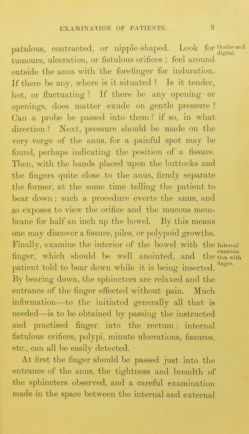 patulous, contracted, or nipjDle-shajjed. Look for o^^^jjarand tumours, ulceration, or fistulous orifices ; feel around outside the anus with the forefinger for induration. If there be any, where is it situated ? Is it tender, hot, or fluctuating ? If there be any opening or openings, does matter exude on gentle pressure ? Can a probe be passed into them ? if so, in what direction ? Next, pressure should be made on the very verge of the anus, for a painful spot may be found, perhaps indicating the position of a fissure. Then, with the hands placed upon the buttocks and the fingers quite close to the anus, firmly separate the former, at the same time telling the patient to bear down; such a procedure everts the anus, and s.o exposes to view the orifice and the mucous mem- brane for half an inch up the bowel. By this means one may discover a fissure, piles, or polypoid growths. Finally, examine the interior of the bowel with the Internal finger, which should be well anointed, and the tion with patient told to bear down while it is being inserted. By bearing down, the sphincters are relaxed and the entrance of the finger eflected without pain. Much information—to the initiated generally all that is needed—is to be obtained by passing the instructed and practised finger into the rectum ; internal fistulous orifices, polypi, minute ulcerations, fissures, etc., can all be easily detected. At first the finger should be passed just into the entrance of the anus, the tightness and breadth of the sphincters observed, and a careful examination made in the space between the internal and external