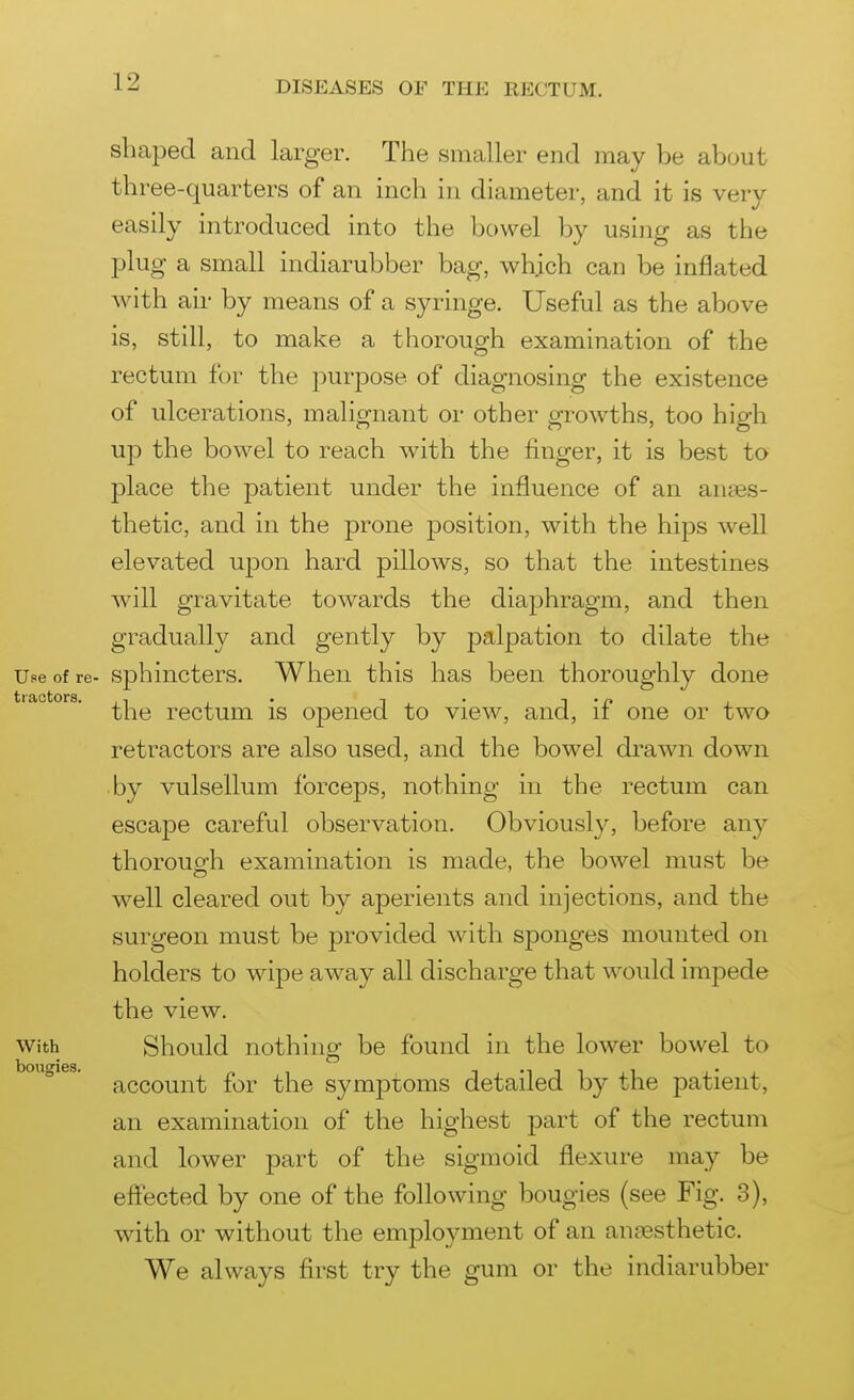 shaped and larger. The smaller end may be about three-quarters of an inch in diameter, and it is verv easily introduced into the bowel by using as the plug a small indiarubber bag, which can be inflated with air by means of a syringe. Useful as the above is, still, to make a thorough examination of the rectum for the purpose of diagnosing the existence of ulcerations, malignant or other growths, too high up the bowel to reach with the finger, it is best to place the patient under the influence of an anaes- thetic, and in the prone position, with the hips well elevated upon hard pillows, so that the intestines will gravitate towards the diaphragm, and then gradually and gently by palpation to dilate the Use of re- sphincters. When this has been thoroughly done trfictiors • • • the rectum is opened to view, and, if one or two retractors are also used, and the bowel drawn down by vulsellum forceps, nothing in the rectum can escape careful observation. Obviously, before any thoroug-h examination is made, the bowel must be well cleared out by aperients and injections, and the surgeon must be provided with sponges mounted on holders to wipe away all discharge that would impede the view. With Should nothing be found in the lower bowel to account for the symptoms detailed by the patient, an examination of the highest part of the rectum and lower part of the sigmoid flexure may be efi:ected by one of the following bougies (see Fig. 3), with or without the employment of an anaesthetic. We always first try the gum or the indiarubber bouffies.