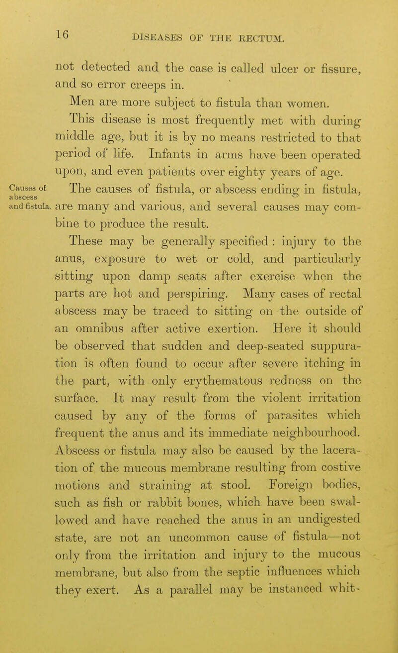 not detected and the case is called ulcer or fissure, and so error creeps in. Men are more subject to fistula than women. This disease is most frequently met with during middle age, but it is by no means restricted to that period of life. Infants in arms have been operated upon, and even patients over eighty years of age. Causes of The causes of fistula, or abscess endine: in fistula, abscess _ and fistula, are many and various, and several causes may com- bine to produce the result. These may be generally specified : injury to the anus, exposure to wet or cold, and particularly sitting upon damp seats after exercise when the parts are hot and perspiring. Many cases of rectal abscess may be traced to sitting on the outside of an omnibus after active exertion. Here it should be observed that sudden and deep-seated suppura- tion is often found to occur after severe itching in the part, with only erythematous redness on the surface. It may result from the violent irritation caused by any of the forms of parasites which frequent the anus and its immediate neighbourhood. Abscess or fistula may also be caused by the lacera- tion of the mucous membrane resulting from costive motions and straining at stool. Foreign bodies, such as fish or rabbit bones, which have been swal- lowed and have reached the anus in an undigested state, are not an uncommon cause of fistula—not only from the irritation and injury to the mucous membrane, but also from the septic influences which they exert. As a parallel may be instanced whit-