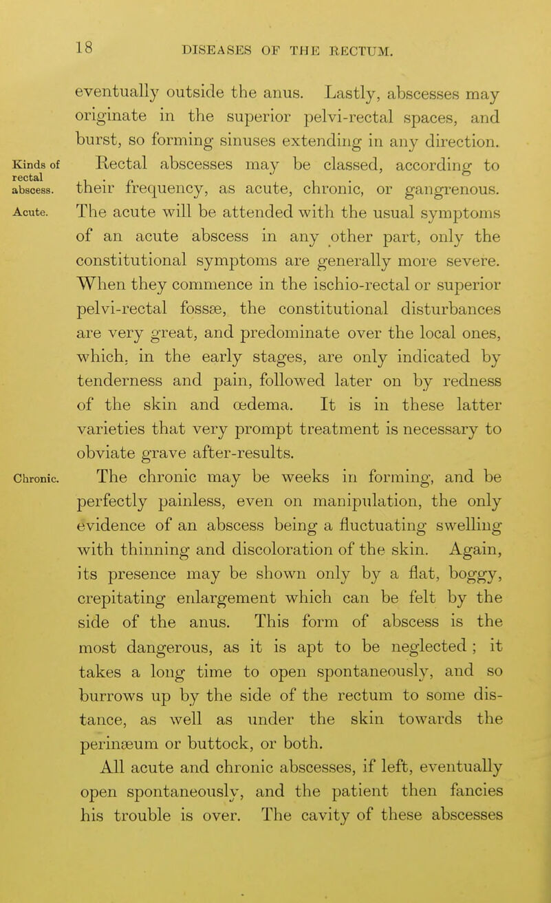eventually outside the anus. Lastly, abscesses may originate in the superior pelvi-rectal spaces, and burst, so forming sinuses extending in any direction. Kinds of Rectal abscesses may be classed, accordiner to rectal . ^ ' » abscess, their frequency, as acute, chronic, or gangrenous. Acute. The acute will be attended with the usual symptoms of an acute abscess in any other part, only the constitutional symptoms are generally more severe. When they commence in the ischio-rectal or superior pelvi-rectal fossae, the constitutional disturbances are very great, and predominate over the local ones, which, in the early stages, are only indicated by tenderness and pain, followed later on by redness of the skin and oedema. It is in these latter varieties that very prompt treatment is necessary to obviate grave after-results. Chronic. The clironic may be weeks in forming, and be perfectly painless, even on manipulation, the only evidence of an abscess being a fluctuating swelling with thinning and discoloration of the skin. Again, its presence may be shown only by a flat, boggy, crepitating enlargement which can be felt by the side of the anus. This form of abscess is the most dangerous, as it is apt to be neglected ; it takes a long time to open spontaneously, and so burrows up by the side of the rectum to some dis- tance, as well as under the skin towards the perintjeum or buttock, or both. All acute and chronic abscesses, if left, eventually open spontaneously, and the patient then fancies his trouble is over. The cavity of these abscesses