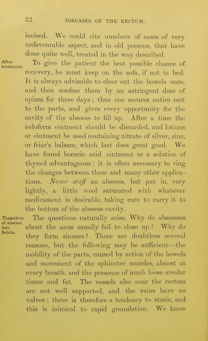 incised. We could cite numbers of cases of very unfavourable asjDect, and in old persons, that have done quite well, treated in the way described. ^mLent patient the best possible chance of recovery, he must keep on the sofa, if not in bed. It is always advisable to clear out the bowels once, and then confine them by an astringent dose of opium for three days ; thus one secures entire rest to the parts, and gives every opportunity for the cavity of the abscess to fill up. After a time the iodoform ointment should be discarded, and lotions or ointment be used containing nitrate of silver, zinc, or friar's balsam, which last does great good. We have found boracic acid ointment or a solution of thymol advantageous ; it is often necessary to ring the changes between these and many other applica- tions. Never stujf an abscess, but put in, very lightly, a little wool saturated with whatever medicament is desirable, taking care to carry it to the bottom of the abscess-cavity. Transition The questious naturally arise. Why do abscesses of 3(l3SC6SS into about the anus usually fail to close up ? Why do they form sinuses ? There are doubtless several reasons, but the following may be sufficient—the mobility of the parts, caused by action of the bowels and movement of the sphincter muscles, almost at every breath, and the presence of much loose areolar tissue and fat. The vessels also near the rectum are not well supported, and the veins have no valves ; there is therefore a tendency to stasis, and this is inimical to rapid granulation. We know 1