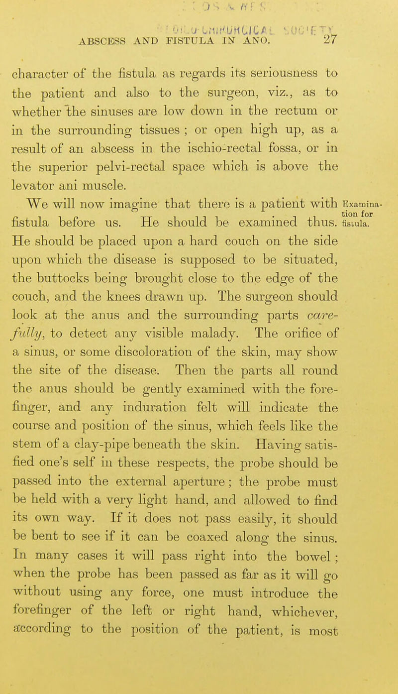 • j!;,.u-O.Mir'UHGlC/L SOC'f?Tv ABSCESS AND FISTULA IN ANO. 27 character of the fistula as regards its seriousness to the patient and also to the surgeon, viz., as to whether the sinuses are low down in the rectum or in the surrounding tissues ; or open high up, as a result of an abscess in the ischio-rectal fossa, or in the superior pelvi-rectal space which is above the levator ani muscle. We will now imagine that there is a patient with Examina- fistula before us. He should be examined thus, fismia. He should be placed upon a hard couch on the side upon which the disease is sujDposed to be situated, the buttocks being brought close to the edge of the couch, and the knees drawn up. The surgeon should look at the anus and the surrounding parts ca7^e- fully, to detect any visible malady. The orifice of a sinus, or some discoloration of the skin, may show the site of the disease. Then the parts all round the anus should be gently examined with the fore- finger, and an}^ induration felt will indicate the course and position of the sinus, which feels like the stem of a clay-pipe beneath the skin. Having satis- fied one's self in these respects, the probe should be passed into the external aperture; the probe must be held with a very light hand, and allowed to find its own way. If it does not pass easily, it should be bent to see if it can be coaxed along the sinus. In many cases it will pass right into the bowel; when the probe has been passed as far as it wiU go without using any force, one must introduce the forefinger of the left or right hand, whichever, according to the position of the patient, is most