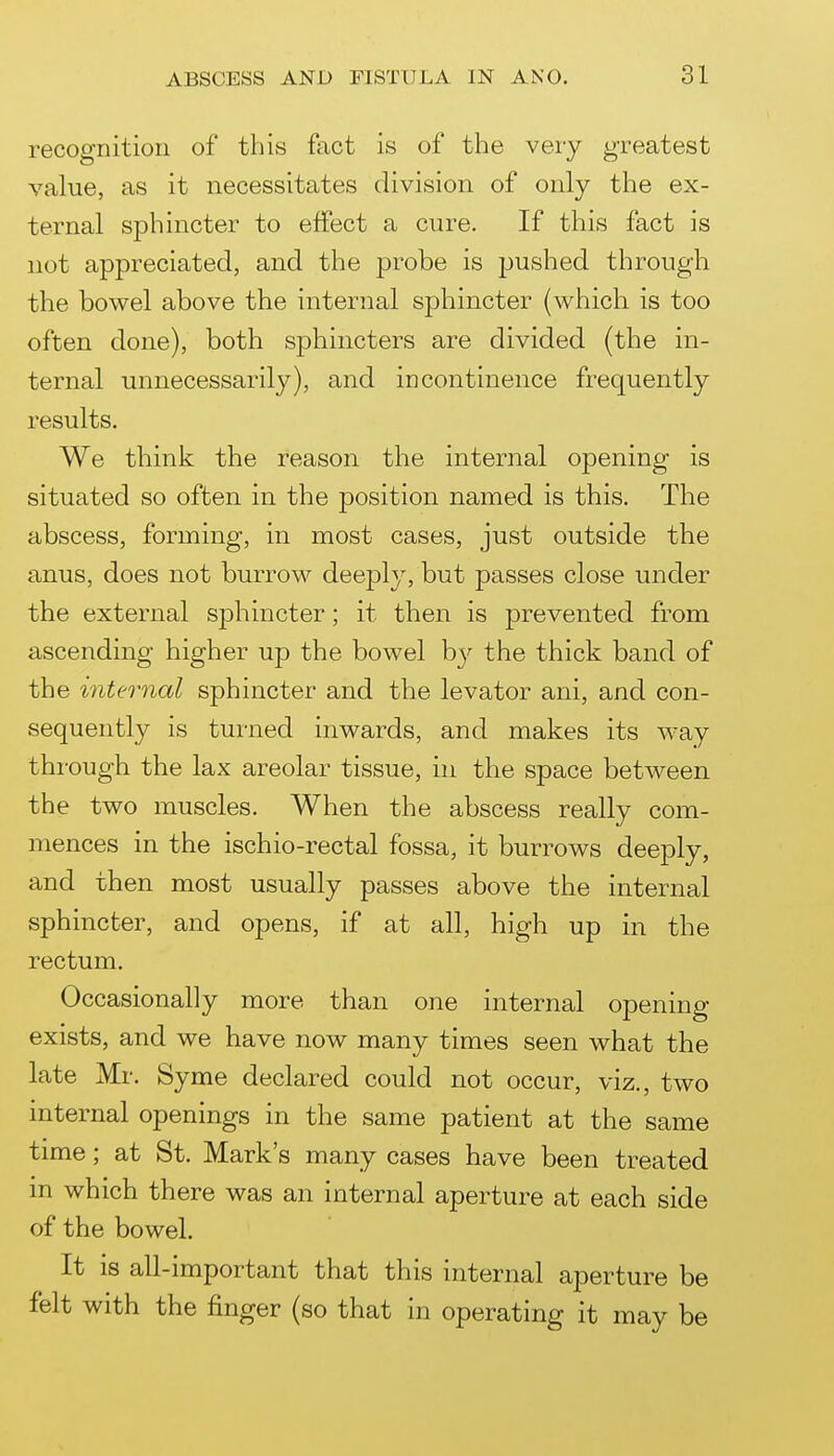 recognition of this fact is of the very greatest value, as it necessitates division of only the ex- ternal sphincter to effect a cure. If this fact is not appreciated, and the probe is pushed through the bowel above the internal sphincter (which is too often done), both sphincters are divided (the in- ternal unnecessarily), and incontinence frequently results. We think the reason the internal opening is situated so often in the position named is this. The abscess, forming, in most cases, just outside the anus, does not burrow deeply, but passes close under the external sphincter; it then is prevented from ascending higher up the bowel b}^ the thick band of the internal sphincter and the levator ani, and con- sequently is turned inwards, and makes its way through the lax areolar tissue, in the space between the two muscles. When the abscess really com- mences in the ischio-rectal fossa, it burrows deeply, and then most usually passes above the internal sphincter, and opens, if at all, high up in the rectum. Occasionally more than one internal opening- exists, and we have now many times seen what the late Mr. Syme declared could not occur, viz., two internal openings in the same patient at the same time; at St. Mark's many cases have been treated m which there was an internal aperture at each side of the bowel. It is all-important that this internal aperture be felt with the finger (so that in operating it may be