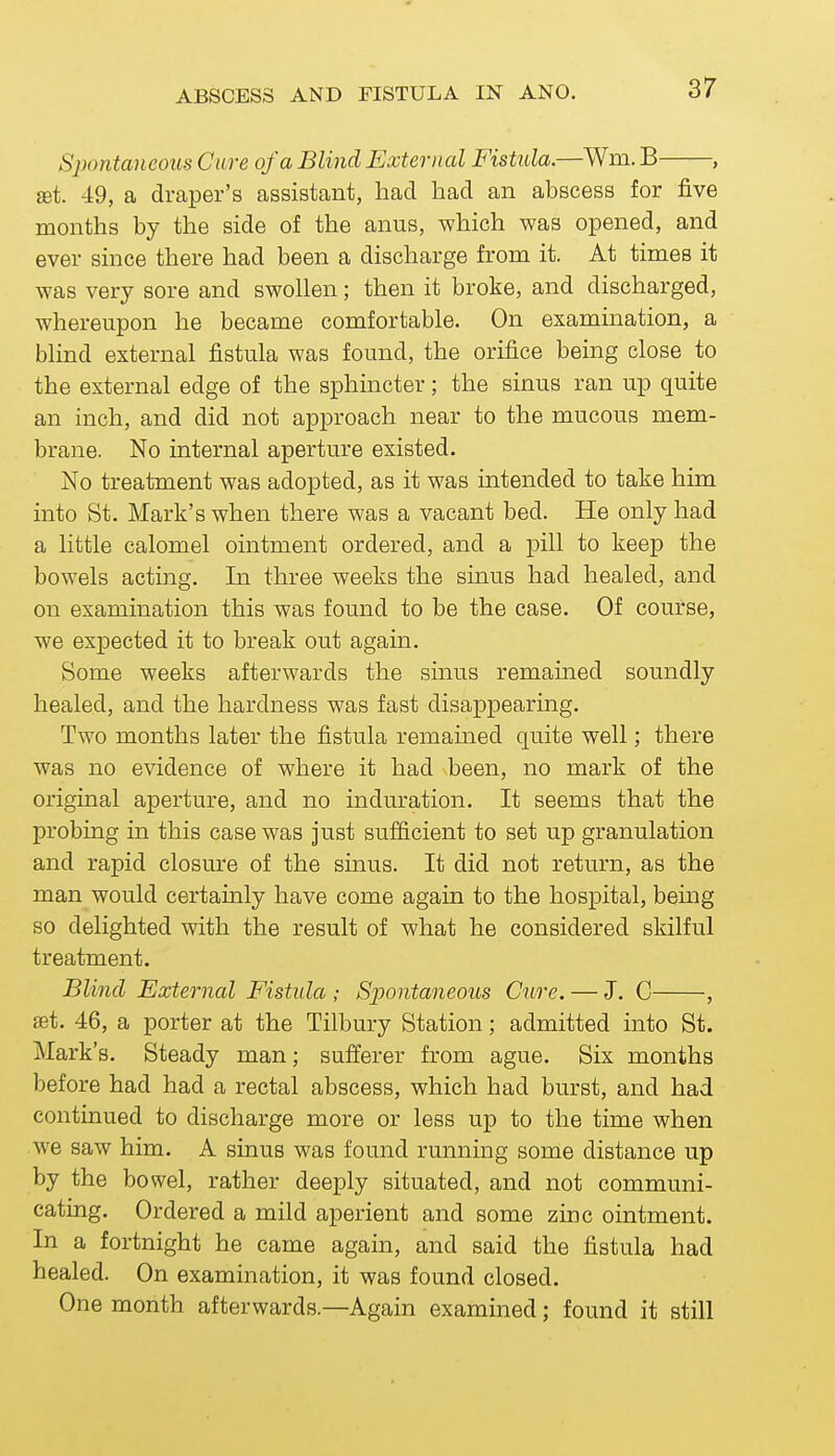 Spontaneous Cure of a Blind External Fistula.—Wm. B , £et. 49, a draper's assistant, had had an abscess for five months by the side of the anus, which was opened, and ever since there had been a discharge from it. At times it was very sore and swollen; then it broke, and discharged, whereupon he became comfortable. On examination, a blind external fistula was found, the orifice being close to the external edge of the sphincter; the sinus ran up quite an inch, and did not approach near to the mucous mem- brane. No internal aperture existed. No treatment was adopted, as it was intended to take him into St. Mark's when there was a vacant bed. He only had a little calomel ointment ordered, and a pill to keep the bowels acting. In three weeks the sinus had healed, and on examination this was found to be the case. Of course, we expected it to break out again. Some weeks afterwards the sinus remained soundly healed, and the hardness was fast disappearing. Two months later the fistula remained quite well; there was no evidence of where it had been, no mark of the original aperture, and no induration. It seems that the probing in this case was just sufficient to set up granulation and rapid closure of the sinus. It did not return, as the man would certainly have come again to the hospital, bemg so delighted with the result of what he considered skilful treatment. Blind Extei-nal Fistula ; Spontaneous Cure. — J, C , set. 46, a porter at the Tilbury Station; admitted into St. Mark's. Steady man; sufferer from ague. Six months before had had a rectal abscess, which had burst, and had continued to discharge more or less up to the time when we saw him. A sinus was found running some distance up by the bowel, rather deeply situated, and not communi- cating. Ordered a mild aperient and some zinc ointment. In a fortnight he came again, and said the fistula had healed. On examination, it was found closed. One month afterwards.—Again examined; found it still