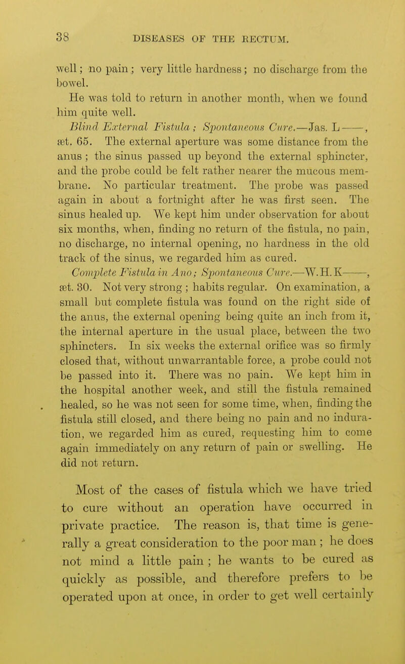 well; no pain; very little hardness; no discharge from the bowel. He was told to return in another month, when we found him quite well. Blind External Fistula; Spontaneous Cure.—Jas. L , set. 65. The external aperture was some distance from the anus ; the sinus passed up beyond the external sphincter, and the probe could be felt rather nearer the mucous mem- brane. No particular treatment. The probe was passed again in about a fortnight after he was first seen. The sinus healed up. We kept him under observation for about six months, when, finding no return of the fistula, no pain, no discharge, no internal opening, no hardness in the old track of the sinus, we regarded him as cured. Complete Fistula in Ano; Sj^ontaneoiis Cure.—W.H.K , set. 30. Not very strong ; habits regular. On examination, a small but complete fistula was found on the right side of the anus, the external opening being quite an inch from it, the internal aperture in the usual place, between the two sphincters. In six weeks the external orifice was so firmly closed that, without unwarrantable force, a probe could not be passed into it. There was no pain. We kept him in the hospital another week, and still the fistula remained healed, so he was not seen for some time, when, finding the fistula still closed, and there being no pain and no indura- tion, we regarded him as cured, requesting him to come again immediately on any return of pain or swelling. He did not return. Most of the cases of fistula which we have tried to cure without an operation have occurred in private practice. The reason is, that time is gene- rally a great consideration to the poor man ; he does not mind a little pain ; he wants to be cured as quickly as possible, and therefore prefers to be operated upon at once, in order to get well certainly