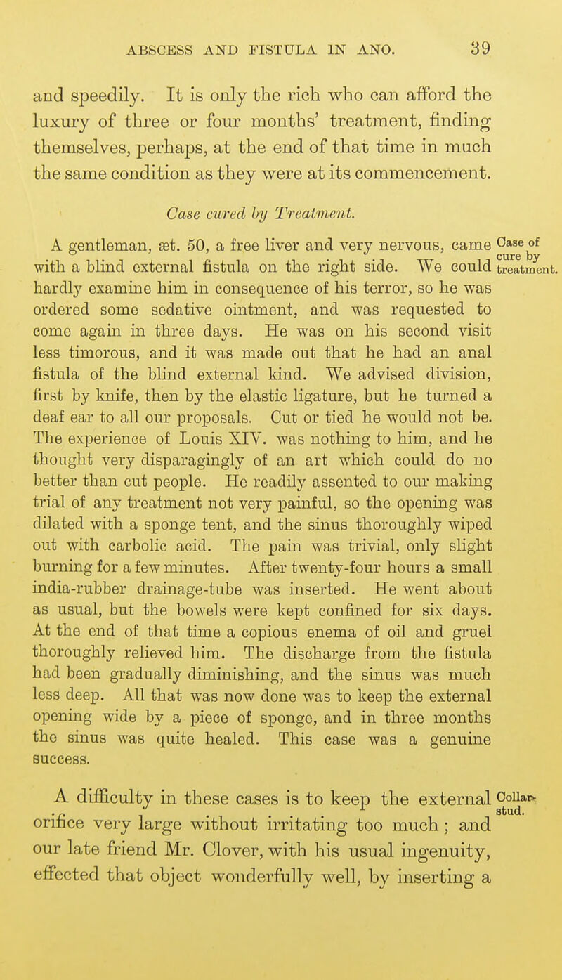 and speedily. It is only the rich who can afford the luxury of three or four months' treatment, finding themselves, perhaps, at the end of that time in much the same condition as they were at its commencement. Case cured hy Treatment. A gentleman, set. 50, a free liver and very nervous, came Case of . . cure by with a blind external fistula on the right side. We could treatment, hardly examine him in consequence of his terror, so he was ordered some sedative ointment, and was requested to come again in three days. He was on his second visit less timorous, and it was made out that he had an anal fistula of the blind external kind. We advised division, first by knife, then by the elastic ligature, but he turned a deaf ear to all our proposals. Cut or tied he would not be. The experience of Louis XIV. was nothing to him, and he thought very disparagingly of an art which could do no better than cut people. He readily assented to our making trial of any treatment not very pamful, so the opening was dilated with a sponge tent, and the sinus thoroughly wiped out with carbolic acid. The pain was trivial, only slight burning for a few minutes. After twenty-four hours a small india-rubber drainage-tube was inserted. He went about as usual, but the bowels were kept confined for six days. At the end of that time a copious enema of oil and gruel thoroughly relieved him. The discharge from the fistula had been gradually diminishing, and the sinus was much less deep. All that was now done was to keep the external opening wide by a piece of sponge, and in three months the sinus was quite healed. This case was a genuine success. A difficulty in these cases is to keep the external orifice very large without irritating too much; and our late friend Mr. Clover, with his usual ingenuity, effected that object wonderfully well, by inserting a