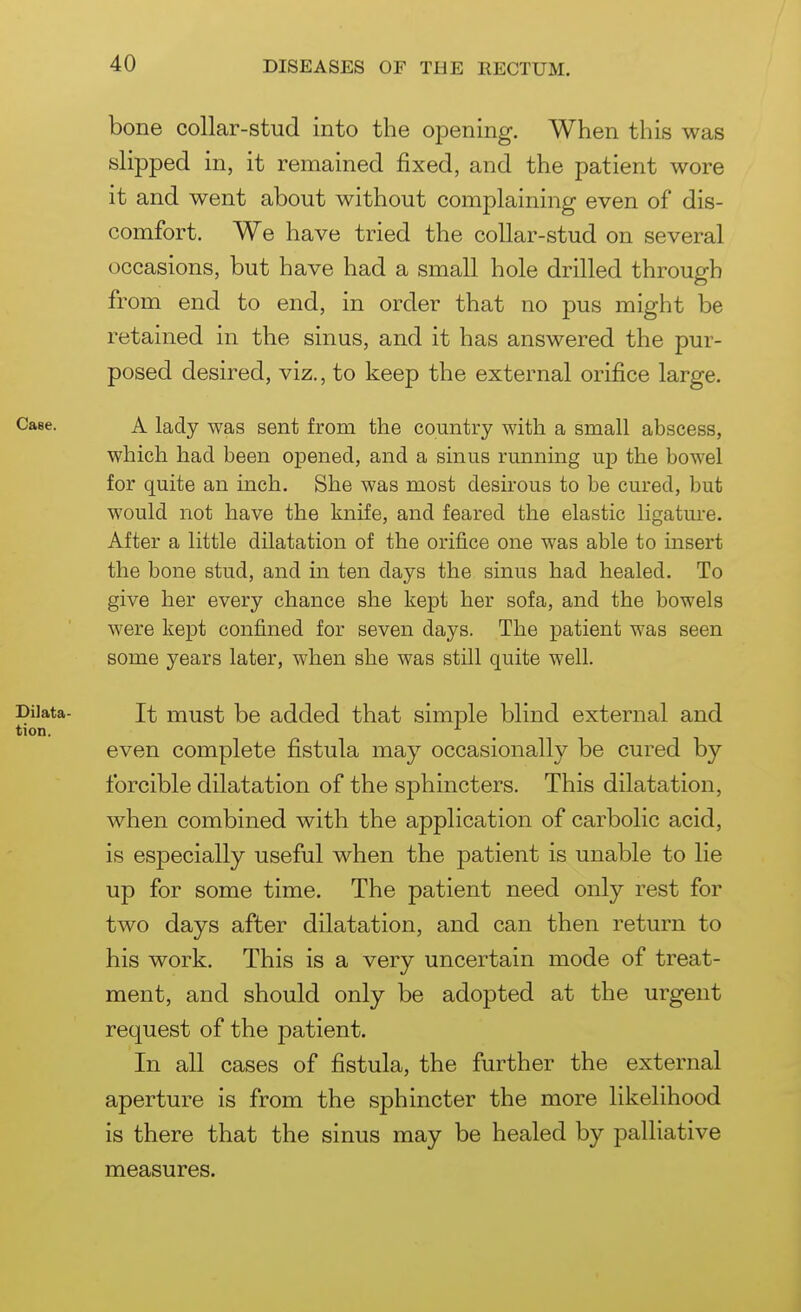 bone collar-stud into the opening. When this was slipped in, it remained fixed, and the patient wore it and went about without complaining even of dis- comfort. We have tried the collar-stud on several occasions, but have had a small hole drilled through from end to end, in order that no pus might be retained in the sinus, and it has answered the pur- posed desired, viz., to keep the external orifice large. A lady was sent from the country with a small abscess, which had been opened, and a sinus running up the bowel for quite an mch. She was most desirous to be cured, but would not have the knife, and feared the elastic ligature. After a little dilatation of the orifice one was able to insert the bone stud, and in ten days the sinus had healed. To give her every chance she kept her sofa, and the bowels were kept confined for seven days. The patient was seen some years later, when she was still quite well. It must be added that simple blind external and even complete fistula may occasionally be cured by forcible dilatation of the sphincters. This dilatation, when combined with the application of carbolic acid, is especially useful when the patient is unable to lie up for some time. The patient need only rest for two days after dilatation, and can then return to his work. This is a very uncertain mode of treat- ment, and should only be adopted at the urgent request of the patient. In all cases of fistula, the further the external aperture is from the sphincter the more likelihood is there that the sinus may be healed by palliative measures.