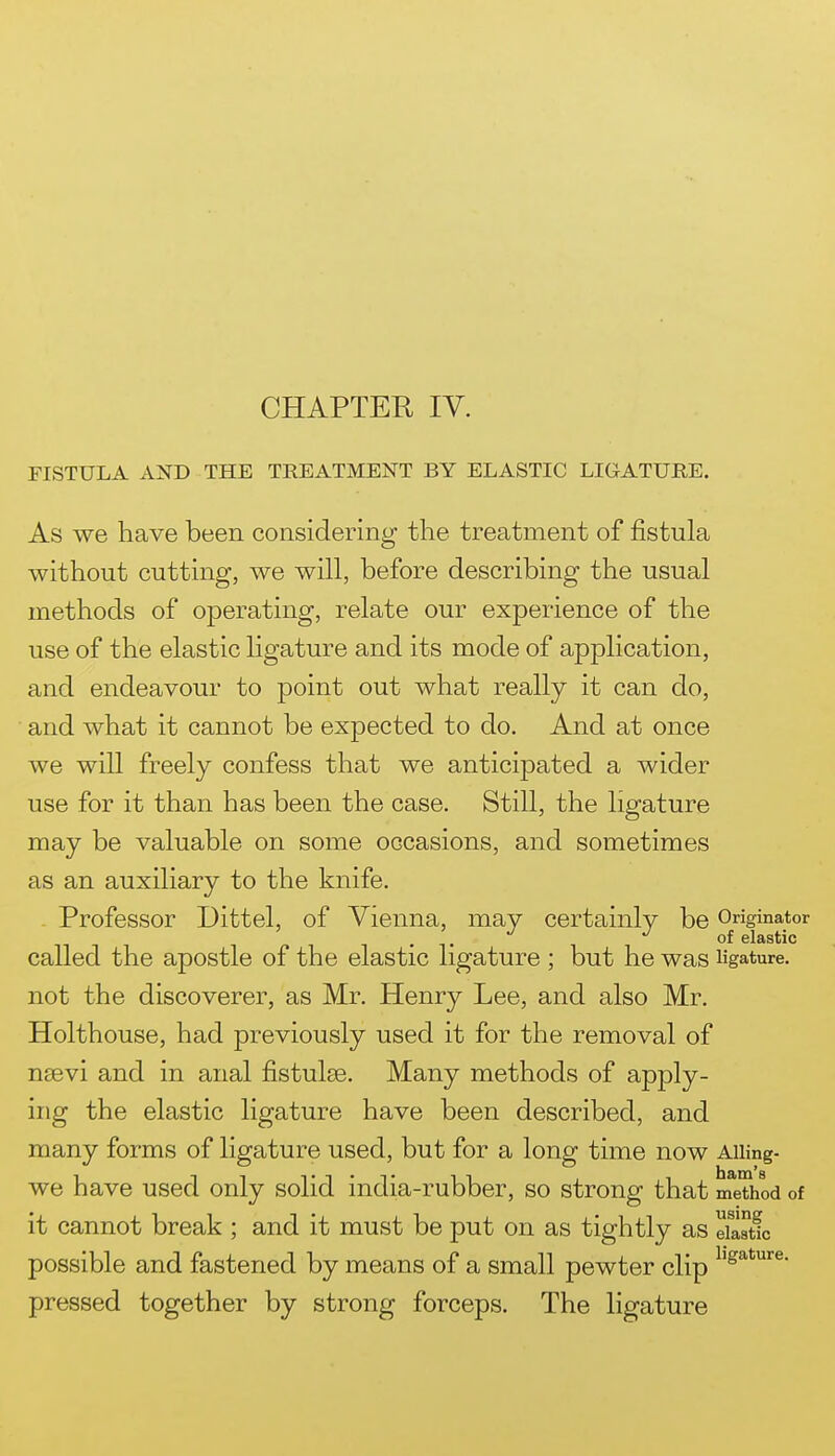 FISTULA AND THE TREATMENT BY ELASTIC LIGATURE. As we have been considering the treatment of fistula without cutting, we will, before describing the usual methods of operating, relate our experience of the use of the elastic ligature and its mode of application, and endeavour to point out what really it can do, and what it cannot be expected to do. And at once we will freely confess that we anticipated a wider use for it than has been the case. Still, the ligature may be valuable on some occasions, and sometimes as an auxiliary to the knife. Professor Dittel, of Vienna, may certainly be Originator of elastic called the apostle of the elastic ligature ; but he was ligature, not the discoverer, as Mr. Henry Lee, and also Mr. Holthouse, had previously used it for the removal of nsevi and in anal fistulse. Many methods of apply- ing the elastic ligature have been described, and many forms of ligature used, but for a long time now AUing- we have used only solid india-rubber, so strong that nTeThod of it cannot break ; and it must be put on as tightly as eSatfc possible and fastened by means of a small pewter clip pressed together by strong forceps. The ligature