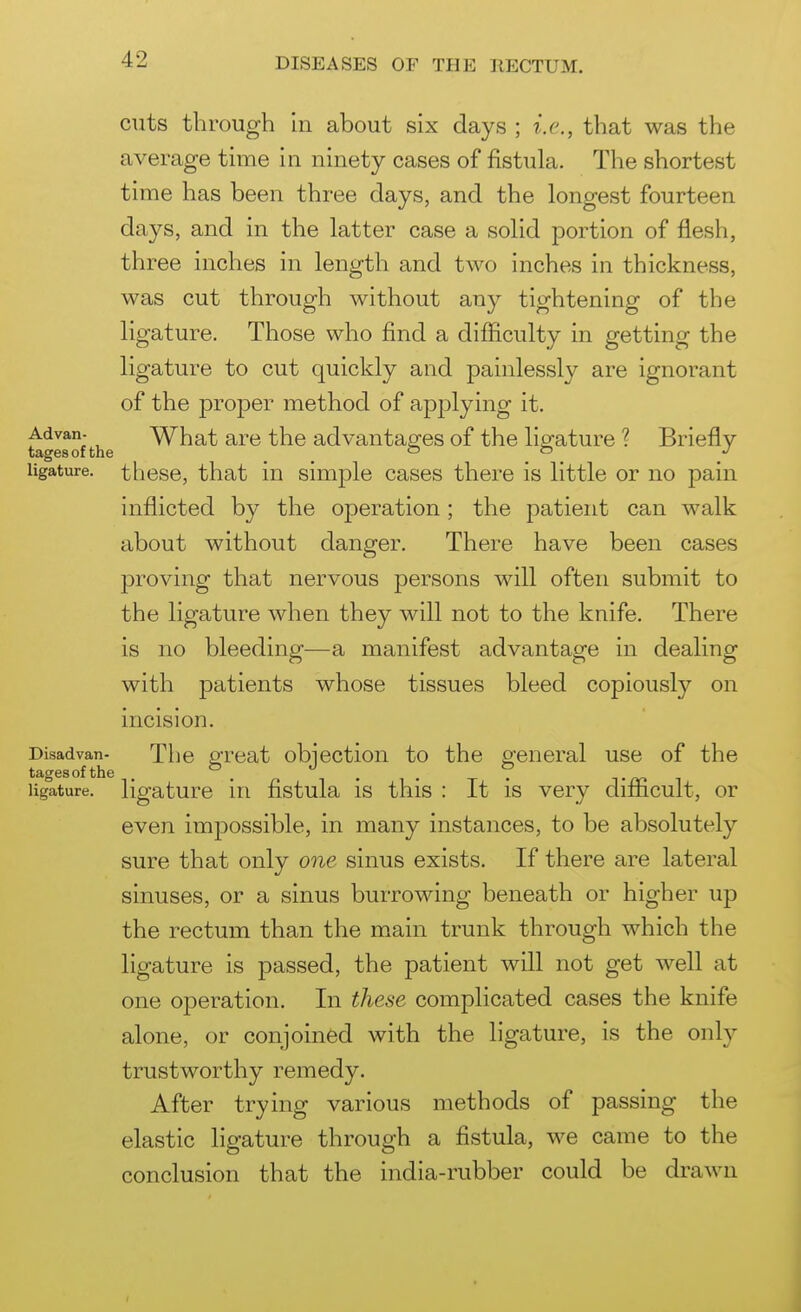 cuts through hi about six days ; i.e., that was the average time in ninety cases of fistula. The shortest time has been three days, and the longest fourteen days, and in the latter case a solid portion of flesh, three inches in length and two inches in thickness, was cut through without any tightening of the ligature. Those who find a difficulty in getting the ligature to cut quickly and painlessly are ignorant of the proper method of apj^lying it. Advan- What are the advantaa^es of the ligature ? Briefly tagesofthe . ligature. tliGse, that iu simple cases there is little or no pain inflicted by the operation; the patient can walk about without danger. There have been cases proving that nervous persons will often submit to the ligature when they will not to the knife. There is no bleeding—a manifest advantage in dealing with patients whose tissues bleed copiously on incision. Disadvan- The great obiection to the gfeneral use of the tagesofthe . °. , . . 7 t i ligature, ligature in fistula is this : It is very difficult, or even impossible, in many instances, to be absolutely sure that only one sinus exists. If there are lateral sinuses, or a sinus burrowing beneath or higher up the rectum than the main trunk through which the ligature is passed, the patient will not get well at one o|)eration. In these complicated cases the knife alone, or conjoined with the ligature, is the only trustworthy remedy. After trying various methods of passing the elastic ligature through a fistula, we came to the conclusion that the india-rubber could be drawn