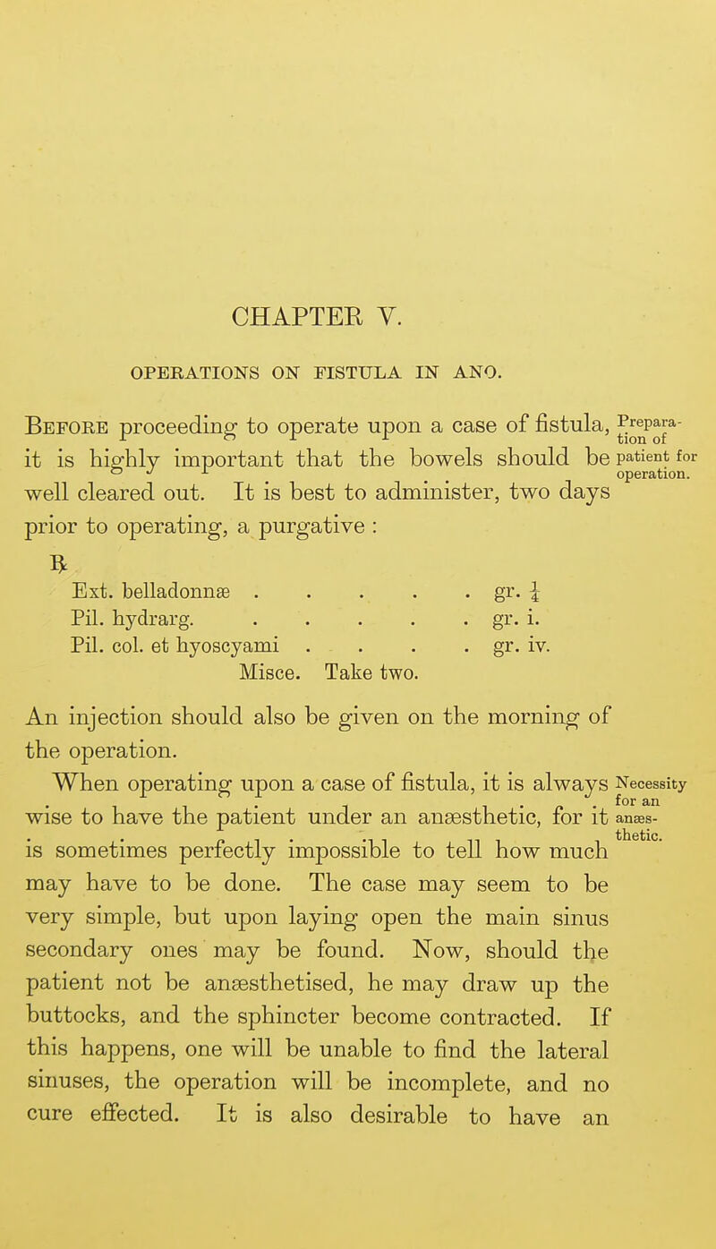 OPERATIONS ON FISTULA IN ANO. Before proceeding to operate upon a case of fistula, ^^®p^j* it is highly important that the bowels should be patient for o J ± ^ ^ ^ operation. well cleared out. It is best to administer, two days prior to operating, a purgative : Ext. belladonnsB . . . . . gr. ^ Pil. hydrarg. . . . . • gi'- i- Pil. col. et hyoscyami . . . • gr- iv. Misce. Take two. An injection should also be given on the morning of the operation. When operating upon a case of fistula, it is always Necessity , , . , , . „ . for an Wise to have the patient under an ansesthetic, for it anses- is sometimes perfectly impossible to tell how much may have to be done. The case may seem to be very simple, but upon laying open the main sinus secondary ones may be found. Now, should the patient not be anaesthetised, he may draw up the buttocks, and the sphincter become contracted. If this happens, one will be unable to find the lateral sinuses, the operation will be incomplete, and no cure effected. It is also desirable to have an