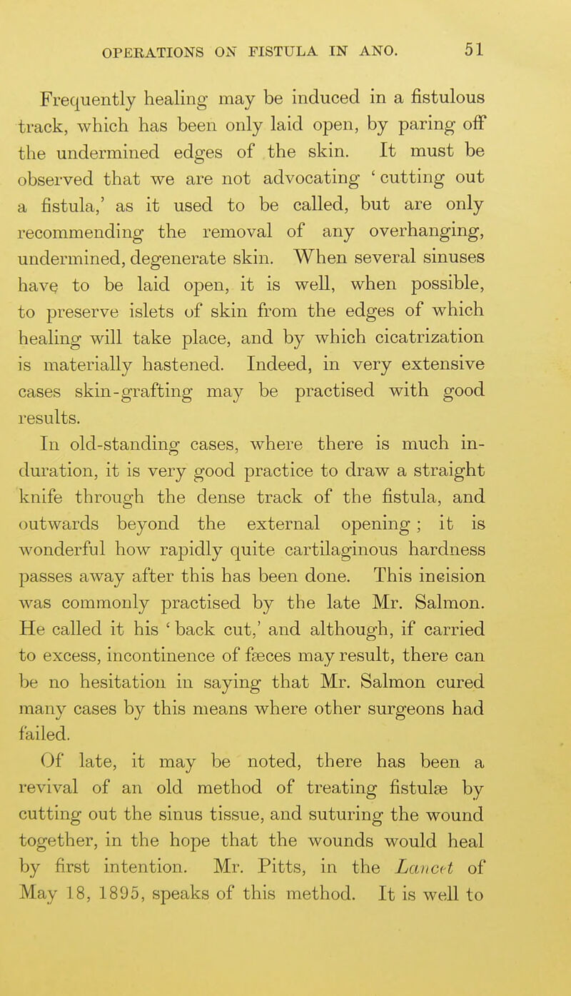 Frequently healing may be induced in a fistulous track, which has been only laid open, by paring oiF the undermined edges of the skin. It must be observed that we are not advocating 'cutting out a fistula,' as it used to be called, but are only recommending the removal of any overhanging, undermined, degenerate skin. When several sinuses have to be laid open, it is well, when possible, to preserve islets of skin from the edges of which healing will take place, and by which cicatrization is materially hastened. Indeed, in very extensive cases skin-grafting may be practised with good results. In old-standing cases, where there is much in- duration, it is very good practice to draw a straight knife through the dense track of the fistula, and outwards beyond the external opening; it is wonderful how rapidly quite cartilaginous hardness f)asses away after this has been done. This incision was commonly practised by the late Mr. Salmon. He called it his ' back cut,' and although, if carried to excess, incontinence of faeces may result, there can be no hesitation in saying that Mr. Salmon cured many cases by this means where other surgeons had failed. Of late, it may be noted, there has been a revival of an old method of treating fistulas by cutting out the sinus tissue, and suturing the wound together, in the hope that the wounds would heal by first intention. Mr. Pitts, in the LavcH of May 18, 1895, speaks of this method. It is well to