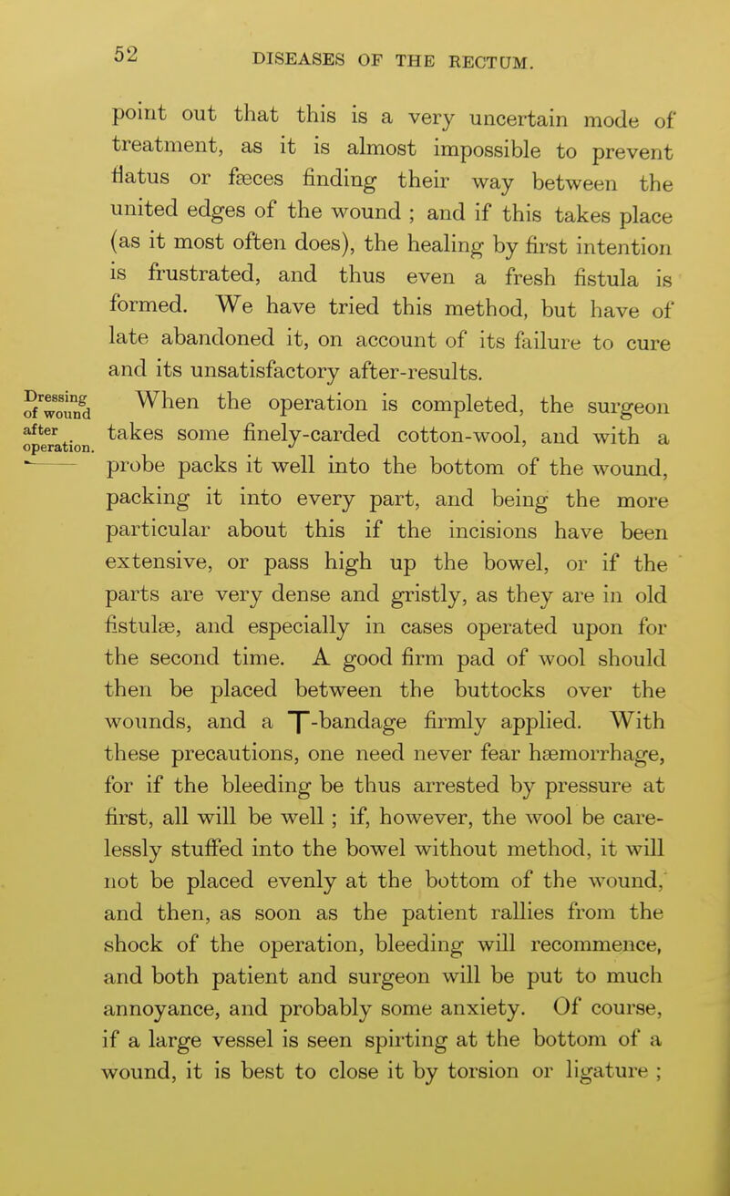 point out that this is a very uncertain mode of treatment, as it is almost impossible to prevent flatus or faeces finding their way between the united edges of the wound ; and if this takes place (as it most often does), the healing by first intention is frustrated, and thus even a fresh fistula is formed. We have tried this method, but have of late abandoned it, on account of its failure to cure and its unsatisfactory after-results. 5 woind When the operation is completed, the surgeon after takes some finely-carded cotton-wool, and with a operation. _ '  probe packs it well into the bottom of the wound, packing it into every part, and being the more particular about this if the incisions have been extensive, or pass high up the bowel, or if the parts are very dense and gristly, as they are in old fistulse, and especially in cases operated upon for the second time. A good firm pad of wool should then be placed between the buttocks over the wounds, and a X'^^^^^g® firmly applied. With these precautions, one need never fear haemorrhage, for if the bleeding be thus arrested by pressure at first, all will be well; if, however, the wool be care- lessly stuffed into the bowel without method, it will not be placed evenly at the bottom of the wound, and then, as soon as the patient rallies from the shock of the operation, bleeding will recommence, and both patient and surgeon will be put to much annoyance, and probably some anxiety. Of course, if a large vessel is seen spirting at the bottom of a wound, it is best to close it by torsion or ligature ;