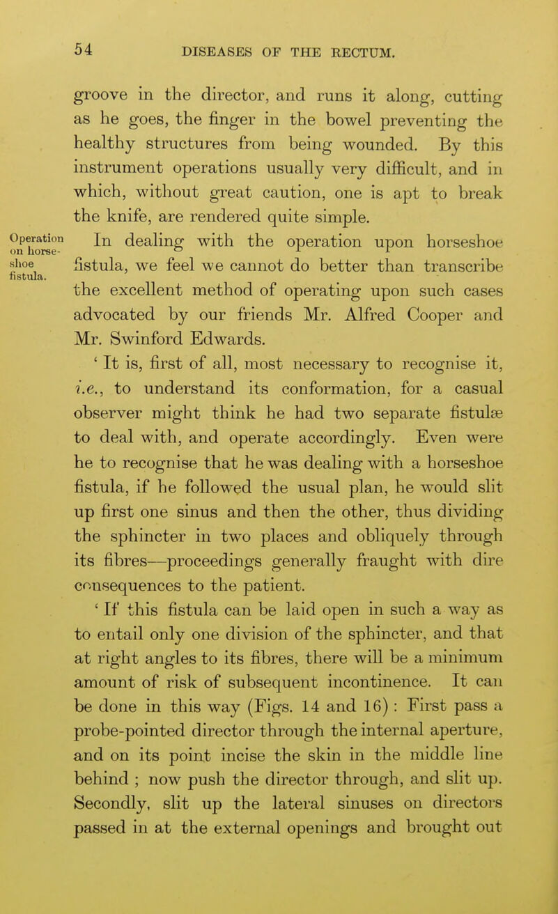 groove in the director, and runs it along, cutting as he goes, the finger in the bowel preventing the healthy structures from being wounded. By this instrument operations usually very difficult, and in which, without great caution, one is apt to break the knife, are rendered quite simple. Operation dealing with the operation upon horseshoe on horse- '-' i r shoe fistula, we feel we cannot do better than transcribe fistula. the excellent method of operating upon such cases advocated by our friends Mr. Alfred Cooper and Mr. Swinford Edwards. ' It is, first of all, most necessary to recognise it, i.e., to understand its conformation, for a casual observer might think he had two separate fistulse to deal with, and operate accordingly. Even were he to recognise that he was dealing with a horseshoe fistula, if he followed the usual plan, he would slit up first one sinus and then the other, thus dividing the sphincter in two places and obliquely through its fibres—proceedings generally fraught with dire c<^nsequences to the patient. ' If this fistula can be laid open in such a way as to entail only one division of the sphincter, and that at right angles to its fibres, there will be a minimum amount of risk of subsequent incontinence. It can be done in this way (Figs. 14 and 16): First pass a probe-pointed director through the internal aperture, and on its point incise the skin in the middle line behind ; now push the director through, and slit up. Secondly, slit up the lateral sinuses on directors passed in at the external openings and brought out