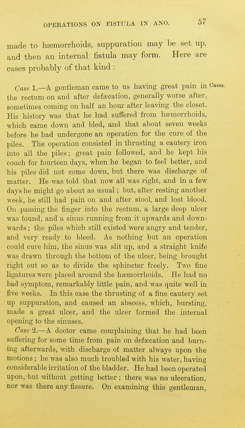 made to hEemorrhoids, suppuration may be set up, and then an internal fistula may form. Here are cases probably of that kind : Case 1.—A gentleman came to us having great pain in the rectum on and after deffecation, generally worse after, sometimes commg on half an houi- after leaving the closet. His history was that he had suffered from haemorrhoids, which came down and bled, and that about seven weeks before he had undergone an operation for the cure of the piles. The operation consisted in thrusting a cautery iron into all the piles; great pain followed, and he kept his couch for fourteen days, when he began to feel better, and his piles did not come down, but there was discharge of matter. He was told that now all was right, and in a few days he might go about as usual; but, after resting another week, he still had pain on and after stool, and lost blood. On passing the finger into the rectum, a large deep ulcer was found, and a sinus runnmg from it upwards and down- wards ; the piles which still existed were angry and tender, and very ready to bleed. As nothing but an operation could cure him, the sinus was slit up, and a straight knife was drawn through the bottom of the ulcer, being brought right out so as to divide the sphincter freely. Two fine ligatures were placed around the haemorrhoids. He had no bad symptom, remarkably little pain, and was quite well in five weeks. In this case the thrusting of a fine cautery set up suppuration, and caused an abscess, which, bursting, made a great ulcer, and the ulcer formed the internal opening to the sinuses. Case 2.—A doctor came complaining that he had been suffering for some time from pain on defaecation and burn- ing afterwards, with discharge of matter always upon the motions; he was also much troubled with his water, having considerable irritation of the bladder. He had been operated upon,-but without getting better ; there was no ulceration, nor was there any fissure. On examining this gentleman,