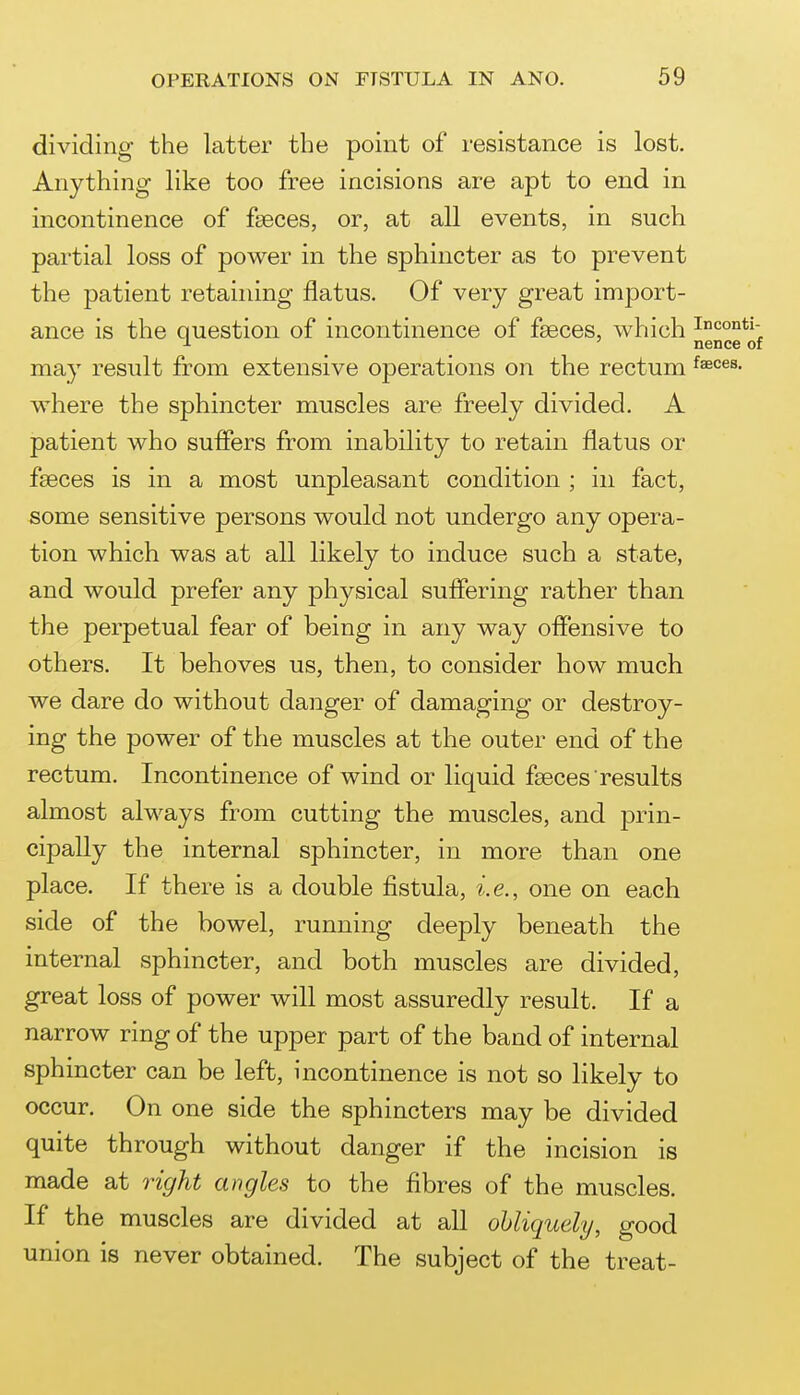 dividing the latter the point of resistance is lost. Anything like too free incisions are apt to end in incontinence of faeces, or, at all events, in such partial loss of power in the sphincter as to prevent the patient retaining flatus. Of very great import- ance is the question of incontinence of faeces, which may result from extensive operations on the rectum where the sphincter muscles are freely divided. A patient who suffers from inability to retain flatus or faeces is in a most unpleasant condition ; in fact, some sensitive persons would not undergo any opera- tion which was at all likely to induce such a state, and would prefer any physical suflering rather than the perpetual fear of being in any way offensive to others. It behoves us, then, to consider how much we dare do without danger of damaging or destroy- ing the power of the muscles at the outer end of the rectum. Incontinence of wind or liquid fgeces results almost always from cutting the muscles, and prin- cipally the internal sphincter, in more than one place. If there is a double fistula, i.e., one on each side of the bowel, running deeply beneath the internal sphincter, and both muscles are divided, great loss of power will most assuredly result. If a narrow ring of the upper part of the band of internal sphincter can be left, incontinence is not so likely to occur. On one side the sphincters may be divided quite through without danger if the incision is made at right angles to the fibres of the muscles. If the muscles are divided at all obliquely, good union is never obtained. The subject of the treat-