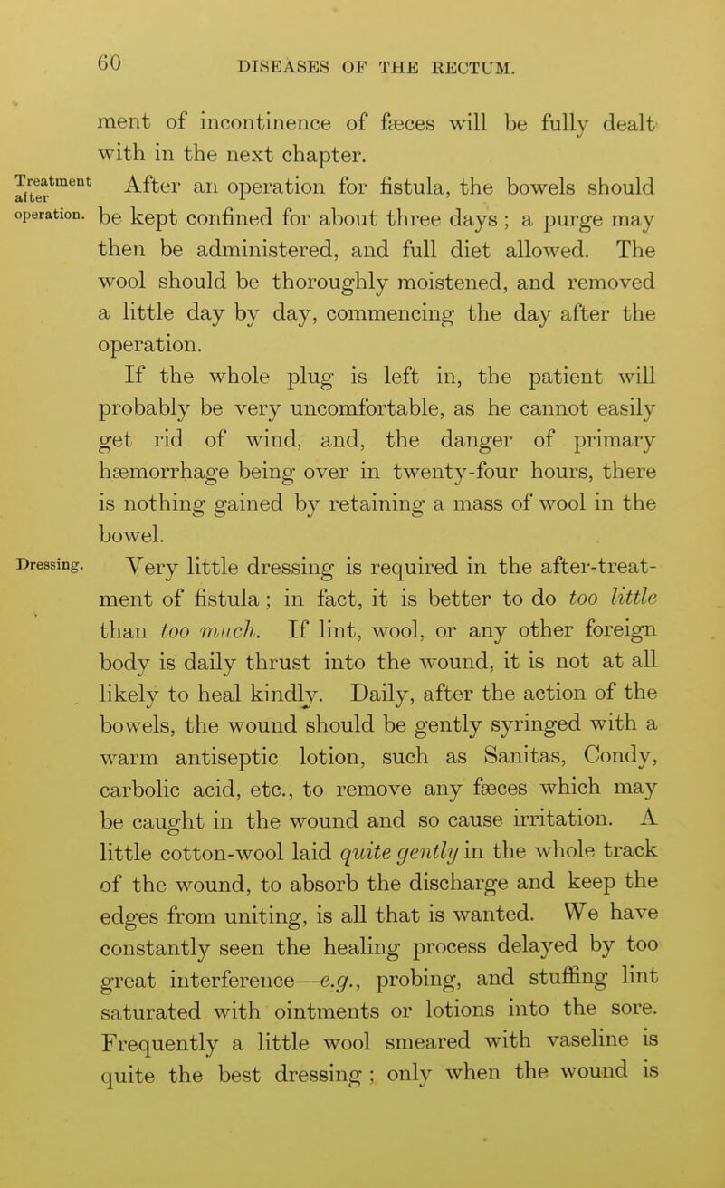 ment of incontinence of faeces will be fully dealt- with in the next chapter. liter^^^^ After an operation for fistula, the bowels should operation, kept Confined for about three days; a purge may then be administered, and full diet allowed. The wool should be thoroughly moistened, and removed a little day by day, commencing the day after the operation. If the whole plug is left in, the patient will probably be very uncomfortable, as he cannot easily get rid of wind, and, the danger of primary haemorrhage being over in twenty-four hours, there is nothing gained by retaining a mass of wool in the bowel. Dressing. Very little dressing is required in the after-treat- ment of fistula ; in fact, it is better to do too little than too much. If lint, wool, or any other foreign body is daily thrust into the wound, it is not at all likely to heal kindlj. Daily, after the action of the bowels, the wound should be gently syringed with a warm antiseptic lotion, such as Sanitas, Condy, carbolic acid, etc., to remove any faeces which may be caught in the wound and so cause irritation. A little cotton-wool laid quite gently in the whole track of the wound, to absorb the discharge and keep the edges from uniting, is aU that is wanted. We have constantly seen the healing process delayed by too great interference—e.g., probing, and stuffing lint saturated with ointments or lotions into the sore. Frequently a little wool smeared with vaseHne is quite the best dressing ; only when the wound is