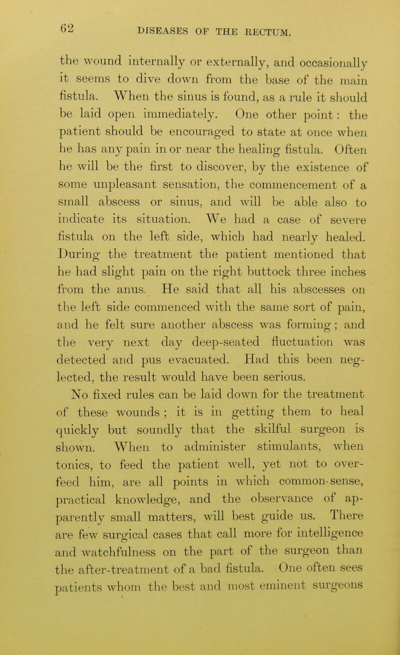 the wound internally or externally, and occasionally it seems to dive down from the base of the main fistula. When the sinus is found, as a rule it should be laid open immediately. One other point: the patient should be encouraged to state at once when he has any pain in or near the healing fistula. Often he will be the first to discover, by the existence of some unpleasant sensation, the commencement of a small abscess or sinus, and will be able also to indicate its situation. We had a case of severe fistula on the left side, which had nearly healed. During the treatment the patient mentioned that he had slight pain on the right buttock three inches from the anus. He said that all his abscesses on the left side commenced with the same sort of pain, and he felt sure another abscess was forming; and the very next day deep-seated fluctuation was detected and pus evacuated. Had this been neg- lected, the result would have been serious. No fixed rules can be laid down for the treatment of these wounds ; it is in getting them to heal quickly but soundly that the skilful surgeon is shown. When to administer stimulants, when tonics, to feed the patient well, yet not to over- feed him, are all points in which common-sense, practical knowledge, and the observance of ap- parently small matters, will best guide us. There are few surgical cases that call more for intelligence and watchfulness on the part of the surgeon than the after-treatment of a bad fistula. One often sees patients whom the best and most eminent surgeons