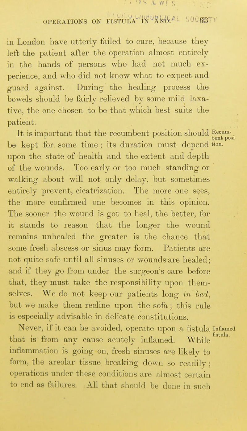 OPERATIONS ON FISTULA'li^^lidi-/- '-06©-^>- in London have utterly failed to cure, because they left the patient after the operation almost entirely in the hands of persons who had not much ex- perience, and who did not know what to expect and guard against. During the healing process the bowels should be fairly relieved by some mild laxa- tive, the one chosen to be that which best suits the patient. It is important that the recumbent position should i^ecum- ^ bent posi- be kept for some time ; its duration must depend tion. upon the state of health and the extent and depth of the wounds. Too early or too much standing or walking about will not only delay, but sometimes entirely prevent, cicatrization. The more one s^es, the more confirmed one becomes in this opinion. The sooner the wound is got to heal, the better, for it stands to reason that the longer the wound remains unhealed the greater is the chance that some fresh abscess or sinus may form. Patients are not quite safe until all sinuses or wounds are healed; and if they go from under the surgeon's care before that, they must take the responsibility upon them- selves. We do not keep our patients long m bed, but we make them recline upon the sofa; this rule is especially advisable in delicate constitutions. Never, if it can be avoided, operate upon a fistula inflamed that is from any cause acutely inflamed. While inflammation is going on, fresh sinuses are likely to form, the areolar tissue breaking down so readily; operations under these conditions are almost certain to end as failures. All that should be done in such