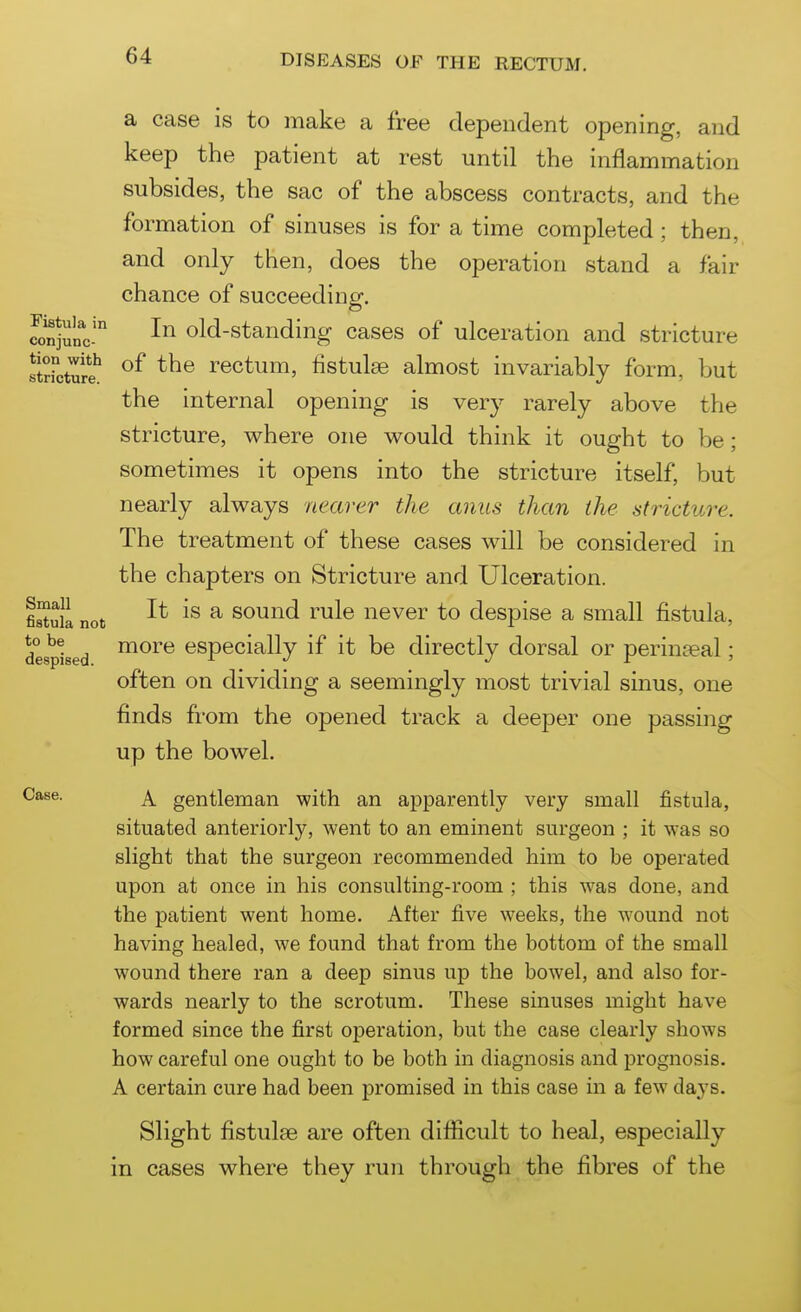 Fistula in conjunc- tion with stricture. a case is to make a free dependent opening, and keep the patient at rest until the inflammation subsides, the sac of the abscess contracts, and the formation of sinuses is for a time completed; then, and only then, does the operation stand a fair chance of succeeding. In old-standing cases of ulceration and stricture of the rectum, fistulse almost invariably form, but the internal opening is ver}^ rarely above the stricture, where one would think it ought to be; sometimes it opens into the stricture itself, but nearly always nearer the anus than the stricture. The treatment of these cases will be considered in the chapters on Stricture and Ulceration. It is a sound rule never to despise a small fistula, more especially if it be directly dorsal or perinteal; often on dividing a seemingly most trivial sinus, one finds from the opened track a deeper one passing up the bowel. Case. ^ gentleman with an apparently very small fistula, situated anteriorly, went to an eminent surgeon ; it was so slight that the surgeon recommended him to be operated upon at once in his consulting-room ; this was done, and the patient went home. After five weeks, the wound not having healed, we found that from the bottom of the small wound there ran a deep sinus up the bowel, and also for- wards nearly to the scrotum. These sinuses might have formed since the first operation, but the case clearly shows how careful one ought to be both in diagnosis and prognosis. A certain cure had been promised in this case in a few days. Slight fistulae are often difficult to heal, especially in cases where they run through the fibres of the Small fistula not to be despised.