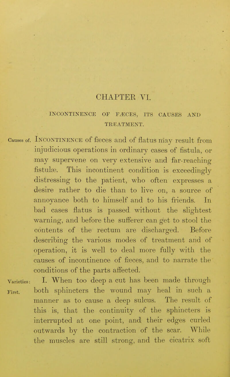 INCONTINENCE OF F^CES, ITS CAUSES AND TREATMENT. Causes of. INCONTINENCE of fsBces and of flatus nla}'' result from injudicious operations in ordinary cases of fistula, or may supervene on very extensive and far-reaching fistulas. This incontinent condition is exceedingl}'- distressing to the patient, who often expresses a desire rather to die than to live on, a source of annoyance both to himself and to his friends. In bad cases flatus is passed without the slightest warning, and before the sufferer can get to stool the contents of the rectum are discharged. Before describing the various modes of treatment and of operation, it is well to deal more fully with the causes of incontinence of faeces, and to narrate the conditions of the parts affected. Varieties: I. When too deep a cut has been made through First. both sphincters the wound may heal in such a manner as to cause a deep sulcus. The result of this is, that the continuity of the sphincters is interrupted at one point, and their edges curled outwards by the contraction of the scar. While the muscles are still strong, and the cicatrix soft