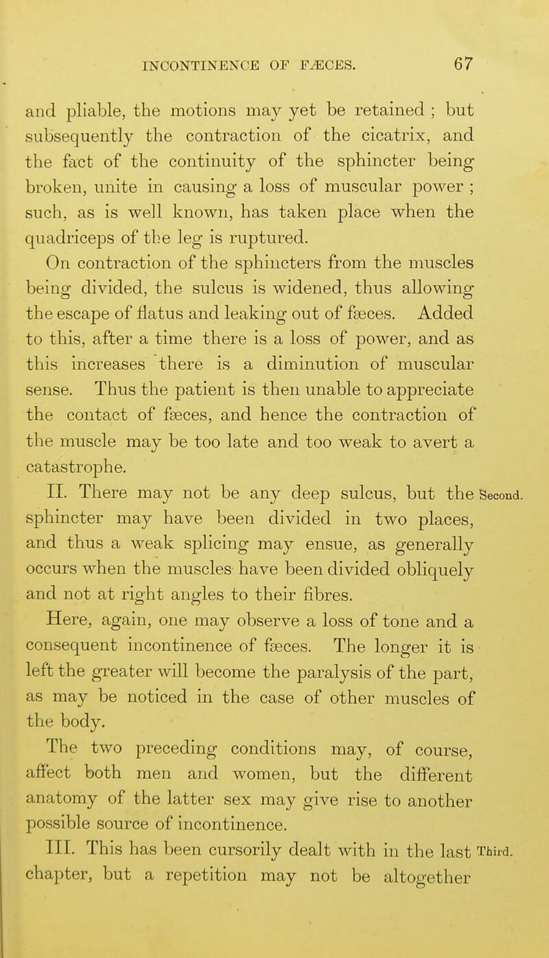 and pliable, the motions may yet be retained ; but subsequently the contraction of the cicatrix, and the fact of the continuity of the sphincter being broken, unite in causing a loss of muscular power ; such, as is well known, has taken place when the quadriceps of the leg is ruptured. On contraction of the sphincters from the muscles being divided, the sulcus is widened, thus allowing the escape of flatus and leaking out of faeces. Added to this, after a time there is a loss of power, and as this increases there is a diminution of muscular sense. Thus the patient is then unable to appreciate the contact of faeces, and hence the contraction of the muscle may be too late and too weak to avert a catastrophe. II. There may not be any deep sulcus, but the Second, sphincter may have been divided in two places, and thus a weak splicing may ensue, as generally occurs when the muscles have been divided obliquely and not at right angles to their fibres. Here, agam, one may observe a loss of tone and a consequent incontinence of faeces. The longer it is left the greater will become the paralysis of the part, as may be noticed in the case of other muscles of the body. The two preceding conditions may, of course, affect both men and women, but the different anatomy of the latter sex may give rise to another possible source of incontinence. III. This has been cursorily dealt with in the last Third, chapter, but a repetition may not be altogether