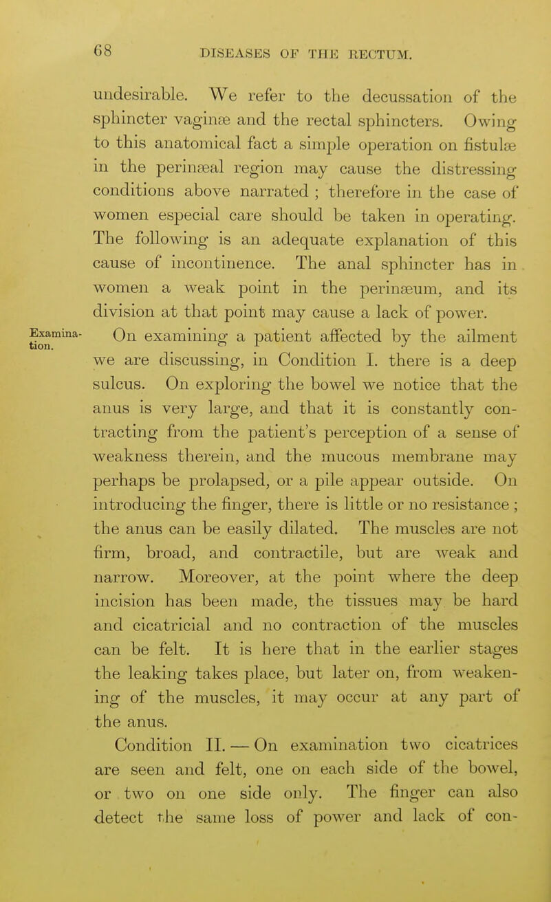 undesirable. We refer to the decussation of the sphincter vagin£e and the rectal sphincters. Owing to this anatomical fact a simple operation on fistulse in the perinseal region may cause the distressing conditions above narrated ; therefore in the case of women especial care should be taken in operating. The following is an adequate explanation of this cause of incontinence. The anal sphincter has in women a weak point in the perineeum, and its division at that point may cause a lack of power. On examining a patient affected by the ailment we are discussing, in Condition 1. there is a deep sulcus. On exploring the bowel we notice that the anus is very large, and that it is constantly con- tracting from the patient's perception of a sense of weakness therein, and the mucous membrane may perhaps be prolapsed, or a pile appear outside. On introducing the finger, there is little or no resistance ; the anus can be easily dilated. The muscles are not firm, broad, and contractile, but are weak and narrow. Moreover, at the jjoint where the deep incision has been made, the tissues may be hard and cicatricial and no contraction of the muscles can be felt. It is here that in the earlier stages the leaking takes place, but later on, from weaken- ing of the muscles, it may occur at any part of the anus. Condition II. — On examination two cicatrices are seen and felt, one on each side of the bowel, or two on one side only. The finger can also detect the same loss of power and lack of con-
