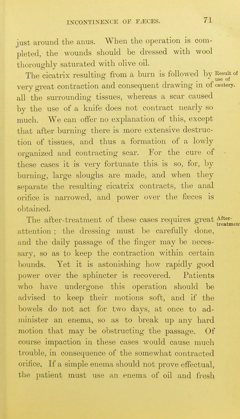 just aimmd the anus. When the operation is com- pleted, the wounds should be dressed with wool thorough^ saturated with olive oil. The cicatrix resulting from a burn is followed by Result of very great contraction and consequent drawing in of cautery, all the surrounding tissues, whereas a scar caused by the use of a knife does not contract nearly so much. We can offer no explanation of this, except that after burning there is more extensive destruc- tion of tissues, and thus a formation of a lowly organized and contracting scar. For the cure of these cases it is very fortunate this is so, for, by burning, large sloughs are made, and when they separate the resulting cicatrix contracts, the anal orifice is narrowed, and power over the faeces is obtained. The after-treatment of these cases requires great - ^ ^ ° treatmeni attention ; the dressing must be carefully done, and the daily passage of the finger may be neces- sary, so as to keep the contraction within certain bounds. Yet it is astonishing how rapidly good power over the sphincter is recovered. Patients who have undergone this operation should be advised to keep their motions soft, and if the bowels do not act for two days, at once to ad- minister an enema, so as to break up any hard motion that may be obstructing the passage. Of course impaction in these cases would cause much trouble, in consequence of the somewhat contracted orifice. If a simple enema should not prove effectual, the patient must use an enema of oil and fresh