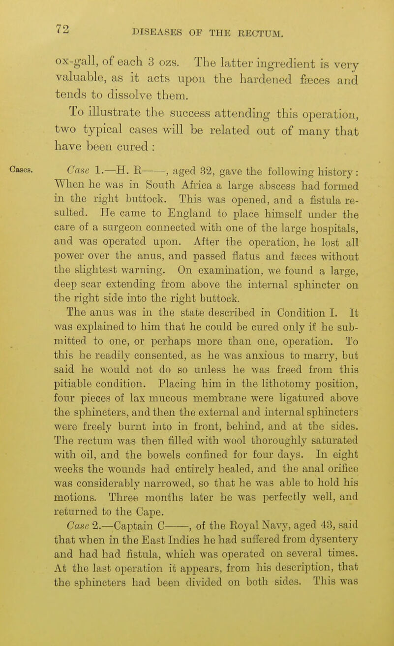 ox-gall, of each 3 ozs. The latter ingredient is very valuable, as it acts upon the hardened feeces and tends to dissolve them. To illustrate the success attending this operation, two typical cases will be related out of many that have been cured : Cases. Case 1.—H. E aged 32, gave the following history : When he was in South Africa a large abscess had formed in the right buttock. This was opened, and a fistula re- sulted. He came to England to place himself under the care of a surgeon connected with one of the large hospitals, and was operated upon. After the operation, he lost all power over the anus, and passed flatus and faeces without the slightest warning. On examination, we found a large, deep scar extending from above the internal sphincter on the right side into the right buttock. The anus was in the state described in Condition I. It was explained to him that he could be cured only if he sub- mitted to one, or perhaps more than one, operation. To this he readily consented, as he was anxious to marry, but said he would not do so unless he was freed from this pitiable condition. Placing him in the lithotomy position, four pieces of lax mucous membrane were ligatured above the sphincters, and then the external and internal sphincters were freely burnt into in front, behind, and at the sides. The rectum was then filled with wool thoroughly saturated with oil, and the bowels confined for four days. In eight weeks the wounds had entirely healed, and the anal orifice was considerablj'' narrowed, so that he was able to hold his motions. Three months later he was perfectly well, and returned to the Cape. Case 2.—Captain C , of the Eoyal Navy, aged 43, said that when in the East Indies he had suffered from dysentery and had had fistula, which was operated on several times. At the last operation it appears, from his description, that the sphincters had been divided on both sides. This was