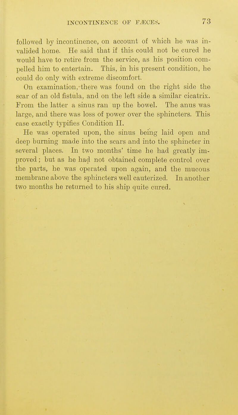 followed by incontinence, on account of which he was in- valided home. He said that if this could not be cured he would have to retire from the service, as his position com- pelled him to entertain. This, in his present condition, he could do only with extreme discomfort. On examination,-there was found on the right side the scar of an old fistula, and on the left side a similar cicatrix. From the latter a sinus ran up the bowel. The anus was large, and there was loss of power over the sphincters. This case exactly typifies Condition II, He was operated upon, the sinus being laid open and deep burnmg made into the scars and into the sphincter in several places. In two months' time he had greatly im- proved ; but as he had not obtained complete control over the parts, he was operated upon again, and the mucous membrane above the sphincters well cauterized. In another two months he returned to his ship quite cured.