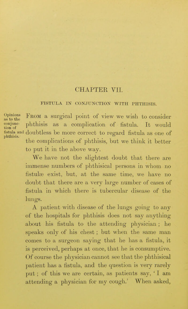 FISTULA IN CONJUNCTION WITH PHTHISIS. l?*to^the ^^^^ ^ surgical point of view we wish to consider conjunc- pbthisis as a complication of fistula. It would tion of fistula and doubtless be more correct to regard fistula as one of phthisis. _ ^ _ the complications of phthisis, but we think it better to put it in the above way. We have not the slightest doubt that there are immense numbers of phthisical persons in whom no fistulse exist, but, at the same time, we have no doubt that there are a very large number of cases of fistula in which there is tubercular disease of the lungs. A patient with disease of the lungs going to any of the hospitals for phthisis does not say anything about his fistula to the attending physician ; he speaks only of his chest; but when the same man comes to a surgeon saying that he has a fistula, it is perceived, perhaps at once, that he is consumptive. Of course the physician cannot see that the phthisical patient has a fistula, and the question is very rarely put; of this we are certain, as patients say, ' I am attending a physician for my cough.' When asked,