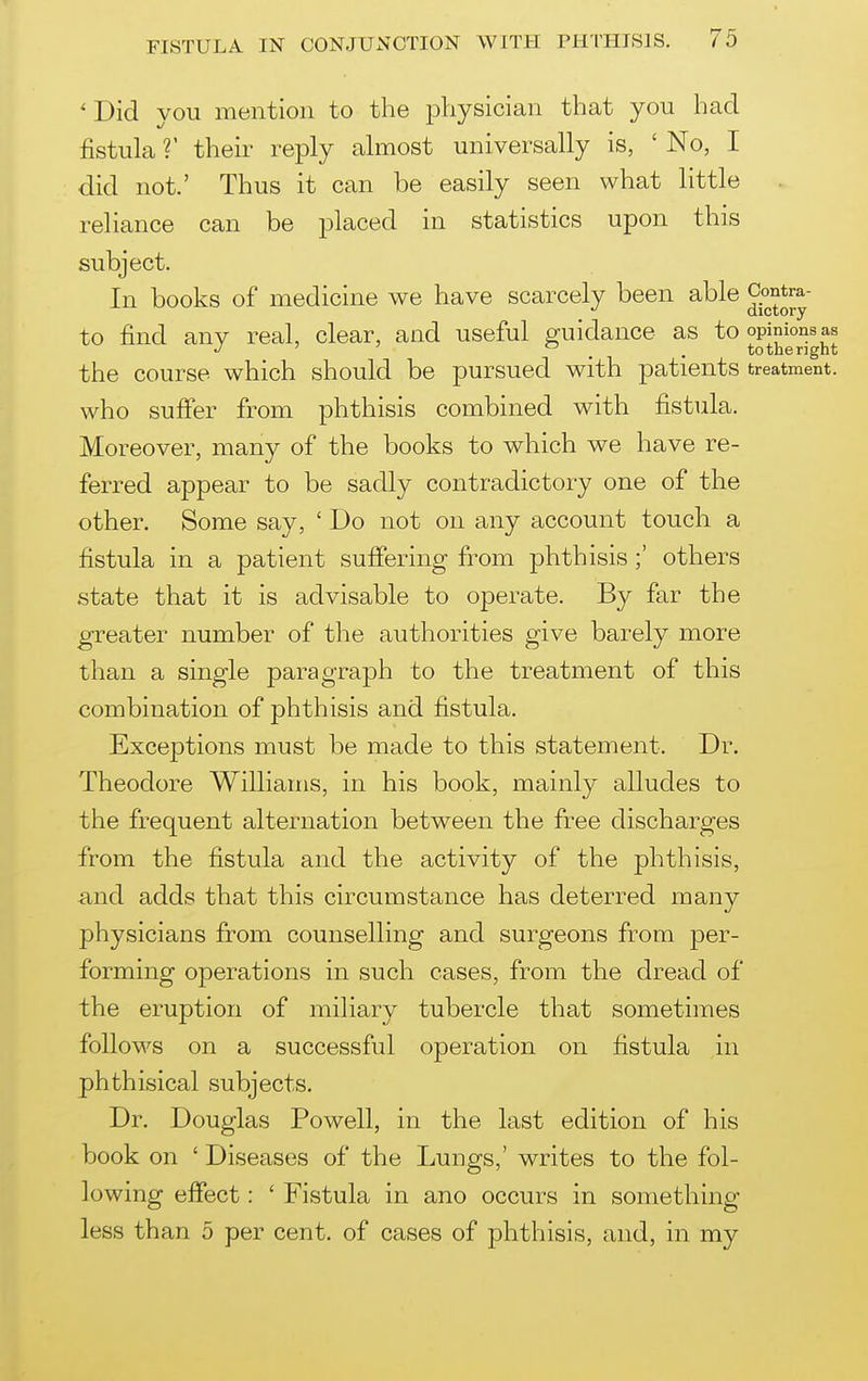 ' Did you mention to the physician that you had fistula V their reply almost universally is, ' No, I did not.' Thus it can be easily seen what little . reliance can be placed in statistics upon this subject. In books of medicine we have scarcely been able Contra-  Qictory to find any real, clear, and useful guidance as to opinions as ' ^ . . tothenght the course which should be pursued with patients treatment, who suffer from phthisis combined with fistula. Moreover, many of the books to which we have re- ferred appear to be sadly contradictory one of the other. Some say, ' Do not on any account touch a fistula in a patient suffering from phthisis others state that it is advisable to operate. By far the greater number of the authorities give barely more than a single paragraph to the treatment of this combination of phthisis and fistula. Excerptions must be made to this statement. Dr. Theodore Williams, in his book, mainly alludes to the frequent alternation between the free discharges from the fistula and the activity of the phthisis, and adds that this circumstance has deterred many physicians from counselling and surgeons from per- forming operations in such cases, from the dread of the eruption of miliary tubercle that sometimes follows on a successful operation on fistula in phthisical subjects. Dr. Douglas Powell, in the last edition of his book on ' Diseases of the Lungs,' writes to the fol- lowing effect: ' Fistula in ano occurs in something- less than 5 per cent, of cases of phthisis, and, in my