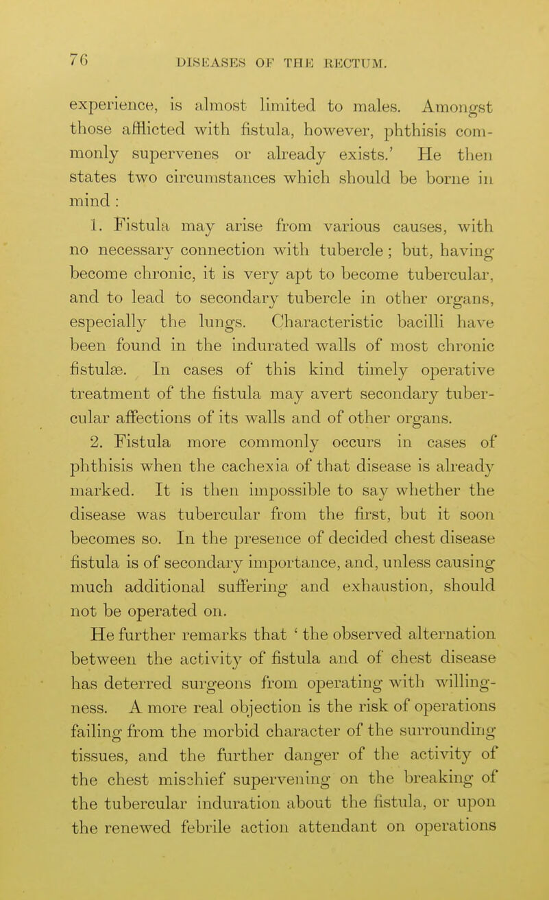 experience, is almost limited to males. Amongst those afflicted with fistula, however, phthisis com- monly supervenes or already exists.' He then states two circumstances which should be borne in mind : 1. Fistula may arise from various causes, with no necessary connection with tubercle; but, having- become chronic, it is very apt to become tubercular, and to lead to secondary tubercle in other organs, especially the lungs. Characteristic bacilli have been found in the indurated walls of most chronic fistulse. In cases of this kind timely operative treatment of the fistula may avert secondary tuber- cular affections of its walls and of other organs. 2. Fistula more commonly occurs in cases of phthisis when the cachexia of that disease is already marked. It is then impossible to say whether the disease was tubercular from the first, but it soon becomes so. In the presence of decided chest disease fistula is of secondary importance, and, unless causing much additional sufferino^ and exhaustion, should not be operated on. He further remarks that ' the observed alternation between the activity of fistula and of chest disease has deterred surgeons from oj)erating with willing- ness. A more real objection is the risk of operations failing from the morbid character of the surrounding- tissues, and the further danger of the activity of the chest mischief supervening on the breaking of the tubercular induration about the fistula, or upon the renewed febrile action attendant on operations