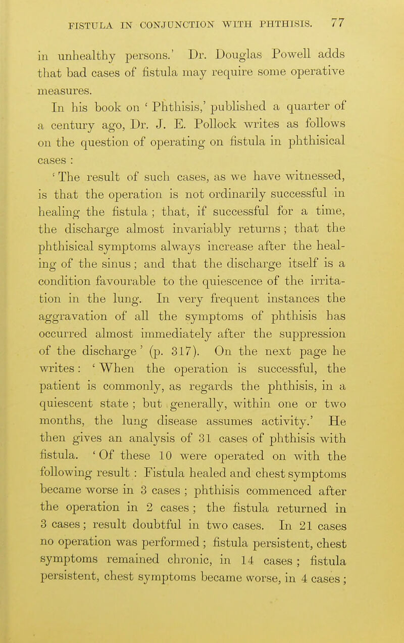 ill unhealthy persons.' Dr. Douglas Powell adds that bad cases of fistula may require some oioerative measures. In his book on ' Phthisis,' published a quarter of a century ago, Dr. J. E. Pollock writes as follows on the question of operating on fistula in phthisical cases : ' The result of such cases, as we have witnessed, is that the operation is not ordinarily successful in healing the fistula ; that, if successful for a time, the discharge almost invariably returns ; that the phthisical symptoms always increase after the heal- ing of the sinus; and that the discharge itself is a condition favourable to the quiescence of the irrita- tion in the lung. In very frequent instances the aggravation of all the symptoms of phthisis has occurred almost immediately after the suppression of the discharge' (p. 317). On the next page he writes: ' When the operation is successful, the patient is commonly, as regards the phthisis, in a quiescent state ; but generally, within one or two months, the lung disease assumes activity.' He then gives an analysis of 31 cases of phthisis with fistula. ' Of these 10 were operated on with the following result : Fistula healed and chest symptoms became worse in 3 cases ; j^hthisis commenced after the operation in 2 cases ; the fistula returned in 3 cases; result doubtful in two cases. In 21 cases no operation was performed ; fistula persistent, chest symptoms remained chronic, in 14 cases ; fistula persistent, chest symptoms became worse, in 4 cases;