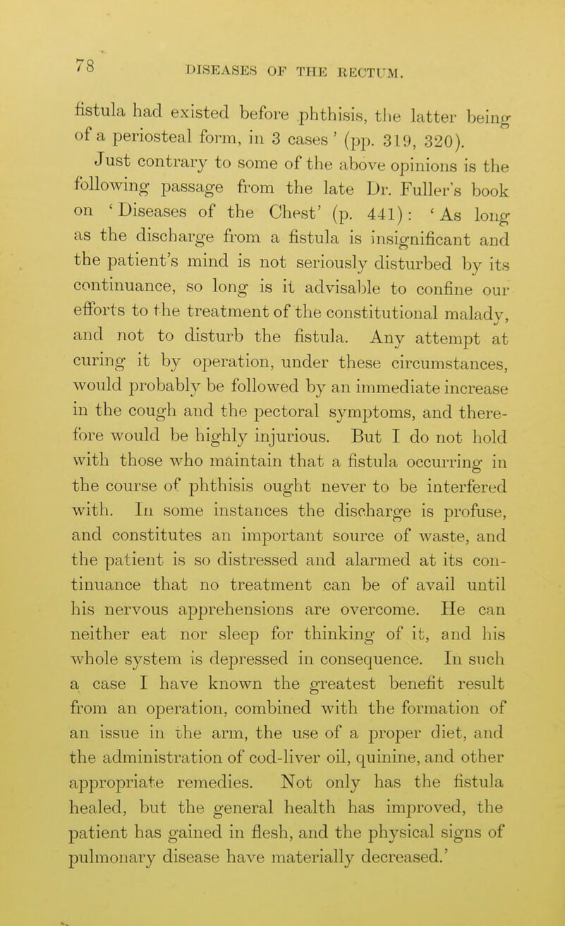 fistula had existed before .phthisis, tlie latter being of a periosteal form, in 3 cases ' (pp. 319, 320). Just contrary to some of the above opinions is the following passage from the late Dr. Fuller's book on 'Diseases of the Chest' (p. 441): 'As long as the discharge from a fistula is insignificant and the patient's mind is not seriously disturbed by its continuance, so long is it advisal^le to confine our efforts to the treatment of the constitutional maladv and not to disturb the fistula. Any attempt at curing it by operation, under these circumstances, would probably be followed by an immediate increase in the cough and the pectoral symptoms, and there- fore would be highly injurious. But I do not hold with those who maintain that a fistula occurring in the course of phthisis ought never to be interfered with. In some instances the discharge is profuse, and constitutes an important source of waste, and the patient is so distressed and alarmed at its con- tinuance that no treatment can be of avail until his nervous apprehensions are overcome. He can neither eat nor sleep for thinking of it, and his whole system is depressed in consequence. In such a case I have known the greatest benefit result from an operation, combined with the formation of an issue in the arm, the use of a proper diet, and the administration of cod-liver oil, quinine, and other appropriate remedies. Not only has the fistula healed, but the general health has improved, the patient has gained in flesh, and the physical signs of pulmonary disease have materially decreased.'