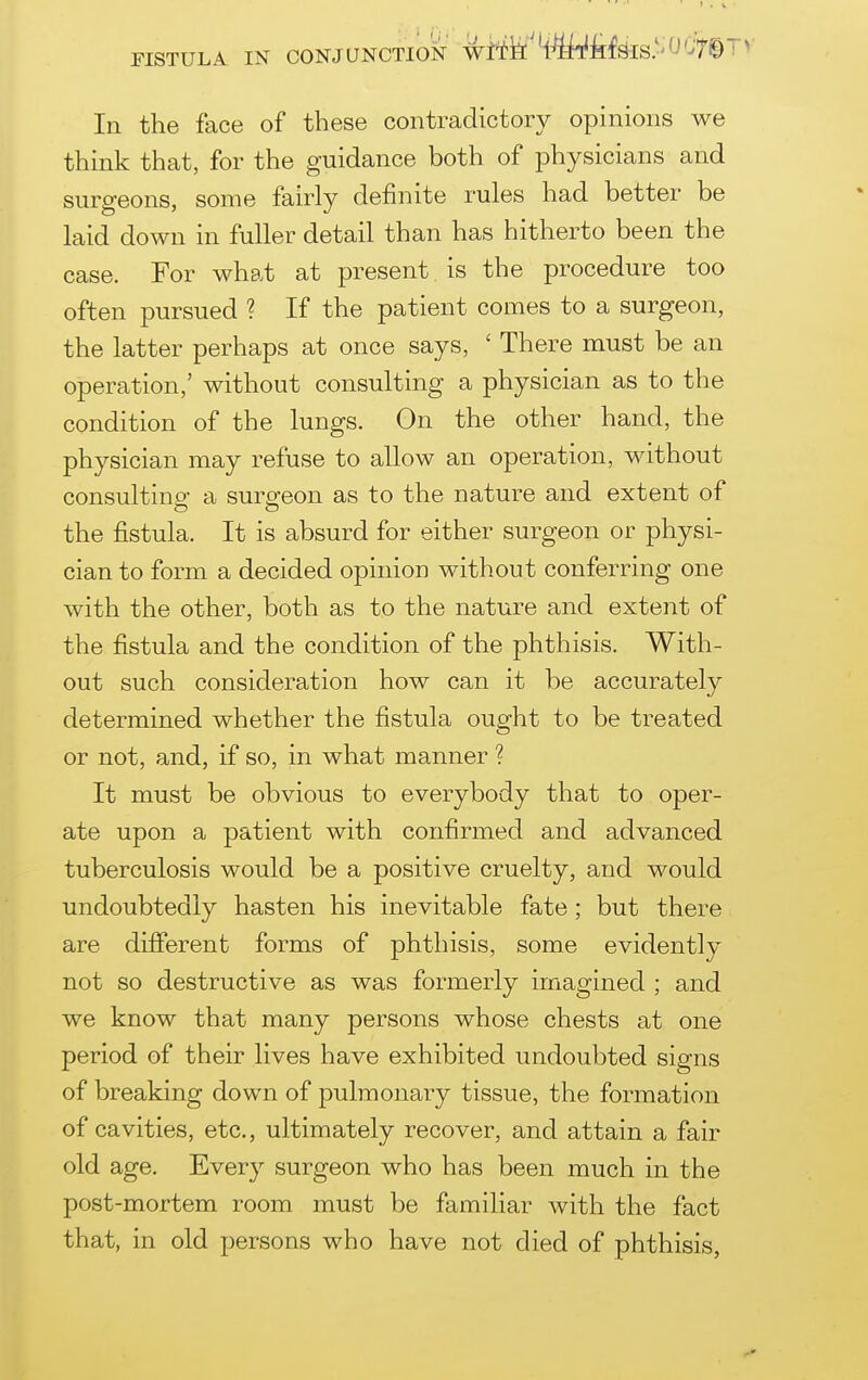 FISTULA IN CONJUNCTION Wt*fe'4^ilf^IS-''J'-T© i >' In the face of these contradictory opinions we think that, for the guidance both of physicians and surgeons, some fairly definite rules had better be laid down in fuller detail than has hitherto been the case. For what at present is the procedure too often pursued ? If the patient comes to a surgeon, the latter perhaps at once says, ' There must be an operation,' without consulting a physician as to the condition of the lungs. On the other hand, the physician may refuse to allow an operation, without consultinsf a surgeon as to the nature and extent of the fistula. It is absurd for either surgeon or physi- cian to form a decided opinion without conferring one with the other, both as to the nature and extent of the fistula and the condition of the phthisis. With- out such consideration how can it be accurately determined whether the fistula ought to be treated or not, and, if so, in what manner ? It must be obvious to everybody that to oper- ate upon a patient with confirmed and advanced tuberculosis would be a positive cruelty, and would undoubtedly hasten his inevitable fate; but there are different forms of phthisis, some evidently not so destructive as was formerly imagined ; and we know that many persons whose chests at one period of their lives have exhibited undoubted signs of breaking down of pulmonary tissue, the formation of cavities, etc., ultimately recover, and attain a fair old age. Ever}^ surgeon who has been much in the post-mortem room must be familiar with the fact that, in old persons who have not died of phthisis,