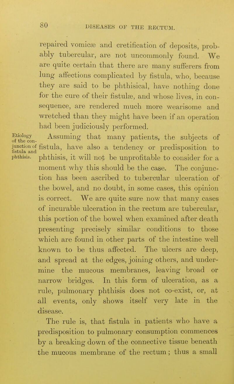 repaired vomicae and cretification of deposits, prob- ably tubercular, are not uncommonly found. We are quite certain that there are many sufferers from lung affections complicated by fistula, who, because they are said to be phthisical, have nothing done for the cure of their fistulse, and whose lives, in con- sequence, are rendered much more wearisome and wretched than they might have been if an operation had been judiciously j)erformed. S'^thecon Assuming that many patients, the subjects of junction of fistula, have also a tendency or predisposition to tistula and j l i. phthisis, phthisis, it will not be unprofitable to consider for a moment why this should be the case. The conjunc- tion has been ascribed to tubercular ulceration of the bowel, and no doubt, in some cases, this opinion is correct. We are quite sure now that many cases of incurable ulceration in the rectum are tubercular, this portion of the bowel when examined after death presenting precisely similar conditions to those which are found in other parts of the intestine well known to be thus affected. The ulcers are deep, and spread at the edges, joining others, and under- mine the mucous membranes, leaving broad or narrow bridges. In this form of ulceration, as a rule, pulmonary phthisis does not co-exist, or, at all events, only shows itself very late in the disease. The rule is, that fistula in patients who have a predisposition to pulmonary consumption commences by a breaking down of the connective tissue beneath the mucous membrane of the rectum; thus a small