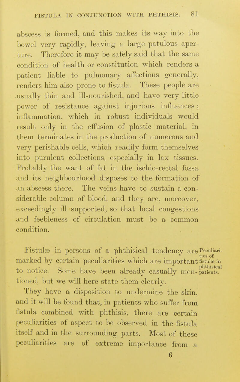 abscess is formed, and this makes its way into the bowel very rapidly, leaving a large jDatulous aper- ture. Therefore it may be safely said that the same condition of health or constitution which renders a patient liable to pulmonary affections generally, renders him also prone to fistula. These people are • usually thin and ill-nourished, and have very little power of resistance against injurious influences ; inflammation, which in robust individuals would result only in the effusion of plastic material, in them terminates in the production of numerous and very perishable cells, which readily form themselves into purulent collections, especially in lax tissues. Probably the want of fat in the ischio-rectal fossa and its neighbourhood disposes to the formation of an abscess there. The veins have to sustain a con- siderable column of blood, and they are, moreover, exceedingly ill supported, so that local congestions a!id feebleness of circulation must be a common condition. Fistulas in persons of a phthisical tendency are ^ecuiiari- marked by certain peculiarities which are important fistulas in to notice. Some have been already casually men-patient^^ tioned, but we will here state them clearly. They have a disposition to undermine the skin, and it will be found that, in patients who suffer from fistula combined with phthisis, there are certain peculiarities of aspect to be observed in the fistula itself and in the surrounding parts. Most of these peculiarities are of extreme importance from a 6
