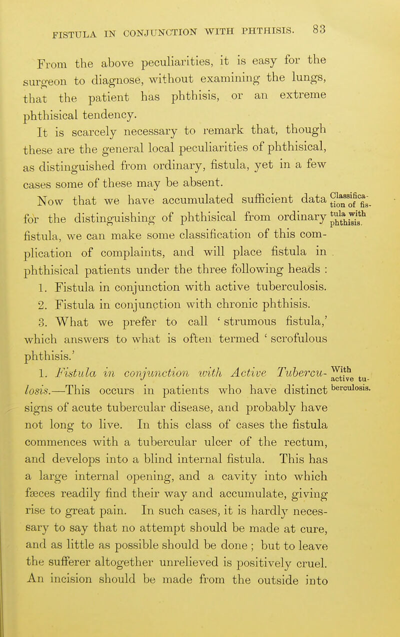 From the above peculiarities, it is easy for the surgeon to diagnose, without examining the lungs, that the patient has phthisis, or an extreme phthisical tendency. It is scarcely necessary to remark that, though these are the general local peculiarities of phthisical, as distinguished from ordinary, fistula, yet in a few cases some of these may be absent. Now that we have accumulated sufficient data JjJ^^'^^^'^^^_ for the distinguishing of phthisical from ordinary fistula, we can make some classification of this com- plication of complaints, and will place fistula in . phthisical patients under the three following heads : 1. Fistula in conjunction with active tuberculosis. 2. Fistula in conjunction with chronic phthisis. 3. What we prefer to call ' strumous fistula,' which answers to what is often termed ' scrofulous phthisis.' 1. Fistula in conjunction ivith Active Tubercu- ^ll^^ losis.—This occurs in patients who have distinct bercuiosis. signs of acute tubercular disease, and probably have not long to live. In this class of cases the fistula commences with a tubercular ulcer of the rectum, and develops into a blind internal fistula. This has a large internal opening, and a cavity into which fseces readily find their way and accumulate, giving rise to great pain. In such cases, it is hardly neces- sary to say that no attempt should be made at cure, and as little as possible should be done ; but to leave the sufferer altogether unrelieved is positively cruel. An incision should be made from the outside into