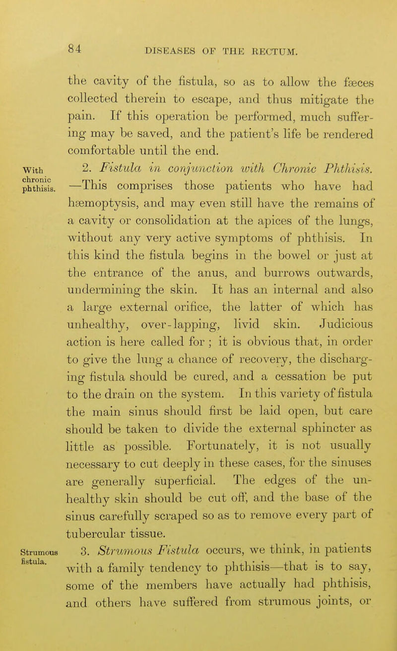 the cavity of the fistula, so as to allow the feces collected therein to escape, and thus mitigate the pain. If this operation be performed, much suffer- ing may be saved, and the patient's life be rendered comfortable until the end. 2. Fistula in conjunction ivith Chronic Phthisis. —This comprises those patients who have had haemoptysis, and may even still have the remains of a cavity or consolidation at the apices of the lungs, without any very active symptoms of phthisis. In this kind the fistula begins in the bowel or just at the entrance of the anus, and burrows outwards, undermining the skin. It has an internal and also a large external orifice, the latter of which has unhealthy, over-lapping, livid skin. Judicious action is here called for ; it is obvious that, in order to give the hnig a chance of recovery, the discharg- ing fistula should be cured, and a cessation be put to the drain on the system. In this variety of fistula the main sinus should first be laid oj)en, but care should be taken to divide the external sphincter as little as possible. Fortunately, it is not usually necessary to cut deeply in these cases, for the sinuses are generally superficial. The edges of the un- healthy skin should be cut off, and the base of the sinus carefully scraped so as to remove every part of tubercular tissue. 3. Strumous Fistula occurs, we think, in patients with a family tendency to phthisis—that is to say, some of the members have actually had phthisis, and others have suffered from strumous joints, or