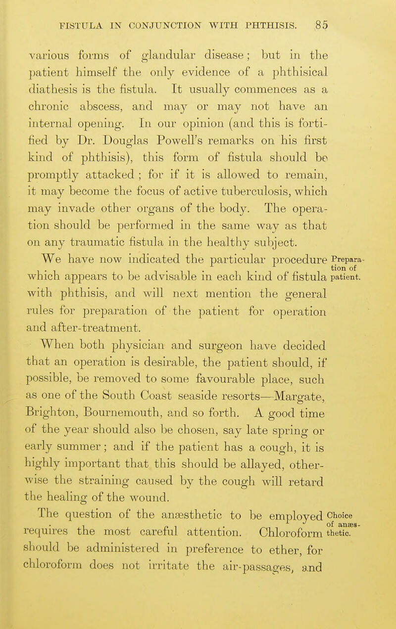 various forms of glandular disease; but in the })atient himself the only evidence of a phthisical diathesis is the fistula. It usually commences as a chronic abscess, and may or may not have an internal opening. In our opinion (and this is forti- fied by Dr. Douglas Powell's remarks on his first kind of phthisis), this form of fistula should be promptly attacked ; for if it is allowed to remain, it may become the focus of active tuberculosis, which may invade other organs of the body. The opera- tion should be performed in the same way as that on any traumatic fistula in the healthy subject. We have now indicated the particular procedure Prepara- . ^ tion of which appears to be advisable m each kind of fistula patient, with phthisis, and will next mention the general rules for preparation of the patient for operation and after-treatment. When both physician and surgeon have decided that an operation is desirable, the patient should, if possible, be removed to some favourable place, such as one of the South Coast seaside resorts—Margate, Brighton, Bournemouth, and so forth. A good time of the year should also be chosen, say late spring or early summer; and if the patient has a cough, it is highly important that this should be allayed, other- wise the straining caused by the cough will retard the healing of the wound. The question of the anaesthetic to be employed Choice 1 _ , of anses- requires the most careful attention. Chloroform thetic. should be administered in preference to ether, for chloroform does not Irritate the air-passages, and