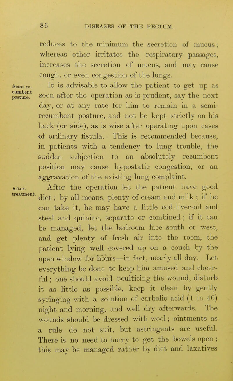 treatment. reduces to the miuinuim the secretion of mucus ; whereas ether irritates the respiratory passages, increases the secretion of mucus, and may cause cough, or even congestion of the lungs. Semi-re- It is advisable to allow the patient to get up as posture.*^ soon after the operation as is prudent, say the next day, or at any rate for him to remain in a semi- recumbent posture, and not be kept strictly on his back (or side), as is wise after operating upon cases of ordinary fistula. This is recommended because, in patients with a tendency to lung trouble, the Sudden subjection to an absolutely recumbent position may cause hypostatic congestion, or an aggravation of the existing lung complaint. After- After the operation let the patient have good diet; by all means, plenty of cream and milk ; if he can take it, he may have a little cod-liver-oil and steel and quinine, separate or combined ; if it can be managed, let the bedroom face south or west, and get plenty of fresh air into the room, the patient lying well covered up on a couch by the open window for hours—in fact, nearly all day. Let everything be done to keep him amused and cheer- ful ; one should avoid poulticing the wound, disturb it as little as possible, keep it clean by gently syringing with a solution of carbolic acid (1 in 40) night and morning, and well dry afterwards. The wounds should be dressed with wool; ointments as a rule do not suit, but astringents are useful. There is no need to hurry to get the bowels open ; this may be managed rather by diet and laxatives