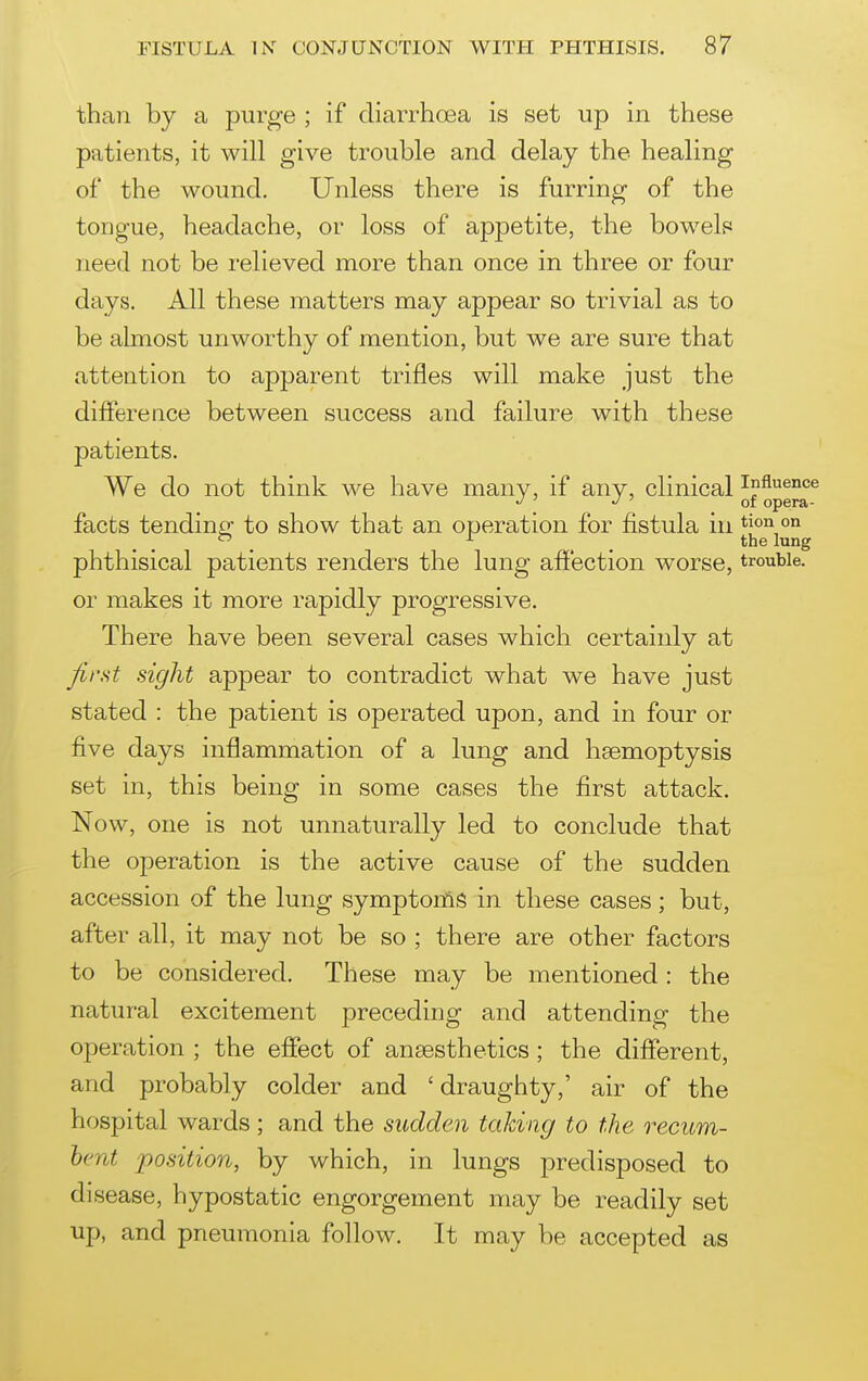 than by a purge ; if diarrhoea is set up in these patients, it will give trouble and delay the healing of the wound. Unless there is furring of the tongue, headache, or loss of appetite, the bowels need not be relieved more than once in three or four days. All these matters may appear so trivial as to be almost unworthy of mention, but we are sure that attention to apparent trifles will make just the difference between success and failure with these patients, ' We do not think we have many, if any, clinical influence ' ' of opera- facts tendinjr to show that an operation for fistula in °° , , , . the lung phthisical patients renders the lung affection worse, trouble, or makes it more rapidly progressive. There have been several cases which certainly at first sight appear to contradict what we have just stated : the patient is operated upon, and in four or five days inflammation of a lung and haemoptysis set in, this being in some cases the first attack. Now, one is not unnaturally led to conclude that the operation is the active cause of the sudden accession of the lung symptonig in these cases; but, after all, it may not be so ; there are other factors to be considered. These may be mentioned : the natural excitement preceding and attending the operation ; the effect of anaesthetics ; the different, and probably colder and ' draughty,' air of the hospital wards ; and the sudden taking to the recum- bent position, by which, in lungs predisposed to disease, hypostatic engorgement may be readily set up, and pneumonia follow. It may be accepted as